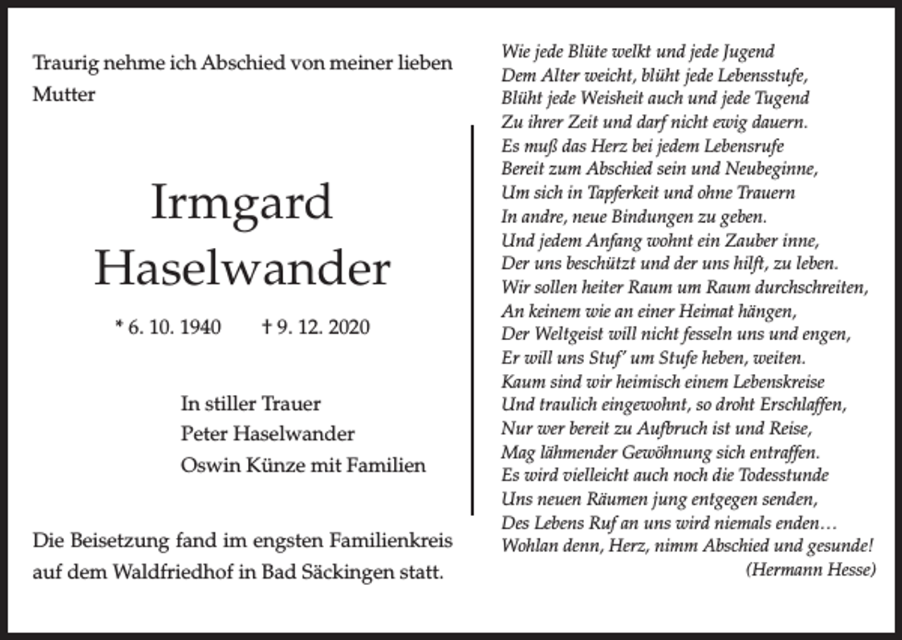 <p>Traurig nehme ich Abschied von meiner lieben<br />Mutter</p><p>Irmgard<br />Haselwander<br />* 6. 10. 1940</p><p>† 9. 12. 2020</p><p>In stiller Trauer<br />Peter Haselwander<br />Oswin Künze mit Familien</p><p>Die Beisetzung fand im engsten Familienkreis<br />auf dem Waldfriedhof in Bad Säckingen statt.</p><p>Wie jede Blüte welkt und jede Jugend<br />Dem Alter weicht, blüht jede Lebensstufe,<br />Blüht jede Weisheit auch und jede Tugend<br />Zu ihrer Zeit und darf nicht ewig dauern.<br />Es muß das Herz bei jedem Lebensrufe<br />Bereit zum Abschied sein und Neubeginne,<br />Um sich in Tapferkeit und ohne Trauern<br />In andre, neue Bindungen zu geben.<br />Und jedem Anfang wohnt ein Zauber inne,<br />Der uns beschützt und der uns hilft, zu leben.<br />Wir sollen heiter Raum um Raum durchschreiten,<br />An keinem wie an einer Heimat hängen,<br />Der Weltgeist will nicht fesseln uns und engen,<br />Er will uns Stuf’ um Stufe heben, weiten.<br />Kaum sind wir heimisch einem Lebenskreise<br />Und traulich eingewohnt, so droht Erschlaffen,<br />Nur wer bereit zu Aufbruch ist und Reise,<br />Mag lähmender Gewöhnung sich entraffen.<br />Es wird vielleicht auch noch die Todesstunde<br />Uns neuen Räumen jung entgegen senden,<br />Des Lebens Ruf an uns wird niemals enden…<br />Wohlan denn, Herz, nimm Abschied und gesunde!<br />(Hermann Hesse)</p>