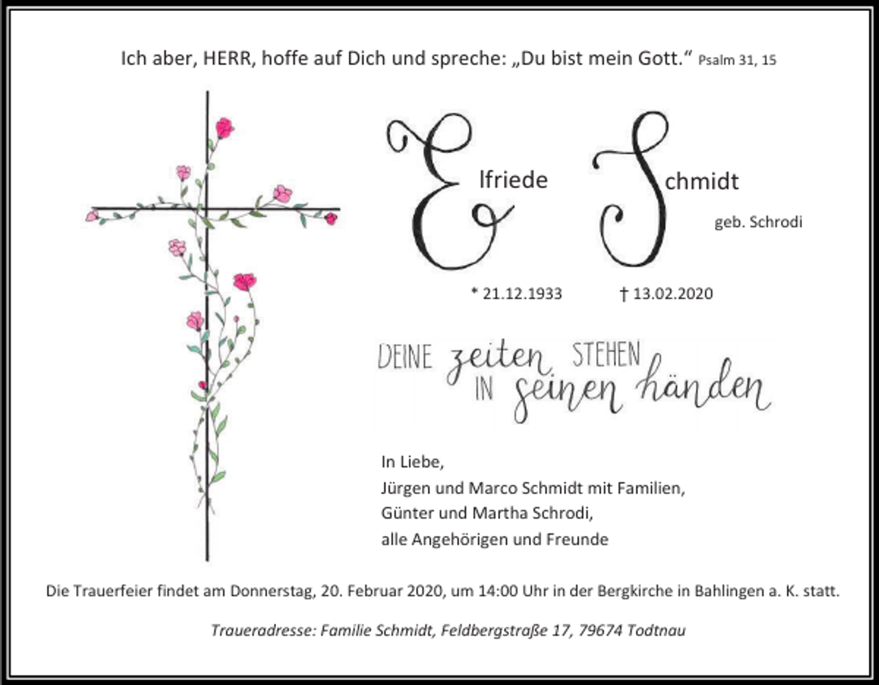 <p>Ich aber, HERR, hoffe auf Dich und spreche: „Du bist mein Gott.“ Psalm 31, 15</p><p>lfriede</p><p>chmidt<br />geb. Schrodi</p><p>* 21.12.1933</p><p>† 13.02.2020</p><p>In Liebe,<br />Jürgen und Marco Schmidt mit Familien,<br />Günter und Martha Schrodi,<br />alle Angehörigen und Freunde<br />Die Trauerfeier findet am Donnerstag, 20. Februar 2020, um 14:00 Uhr in der Bergkirche in Bahlingen a. K. statt.<br />Traueradresse: Familie Schmidt, Feldbergstraße 17, 79674 Todtnau</p>