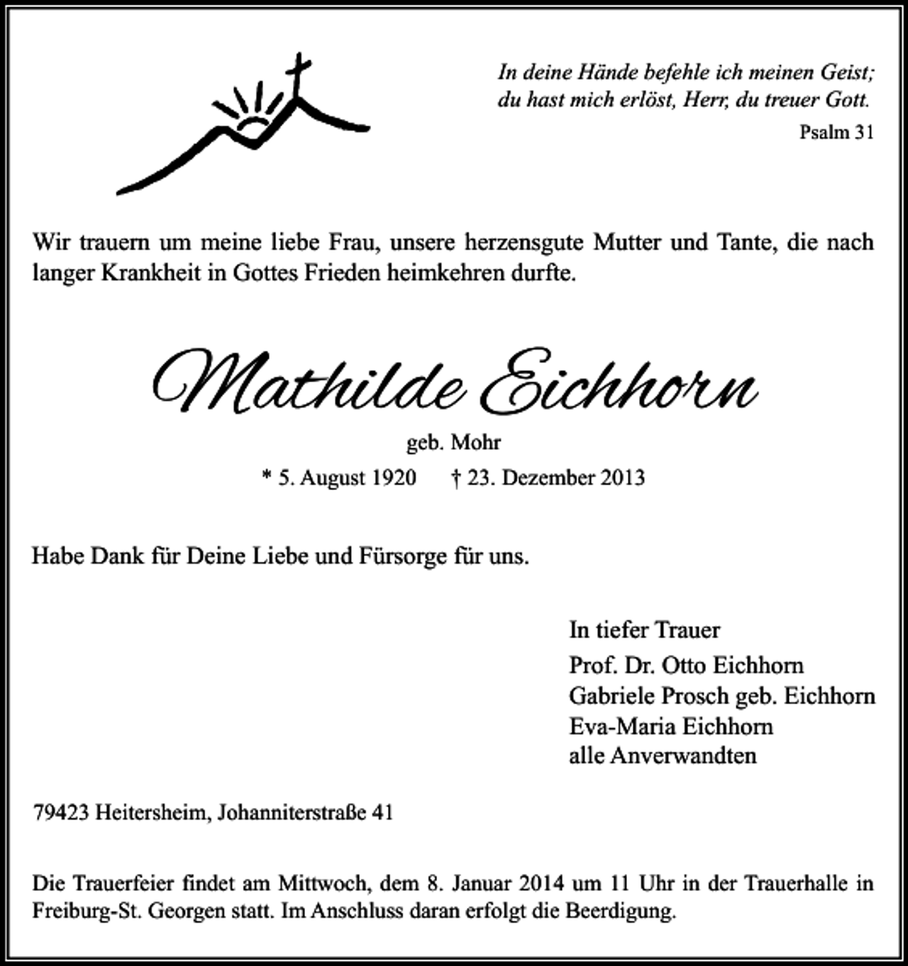 <p>In deine Hände befehle ich meinen Geist;<br />du hast mich erlöst, Herr, du treuer Gott.<br />Psalm 31</p><p>Wir trauern um meine liebe Frau, unsere herzensgute Mutter und Tante, die nach<br />langer Krankheit in Gottes Frieden heimkehren durfte.</p><p>Mathilde Eichhorn<br />geb. Mohr</p><p>* 5. August 1920</p><p>† 23. Dezember 2013</p><p>Habe Dank für Deine Liebe und Fürsorge für uns.<br />In tiefer Trauer<br />Prof. Dr. Otto Eichhorn<br />Gabriele Prosch geb. Eichhorn<br />Eva-Maria Eichhorn<br />alle Anverwandten<br />79423 Heitersheim, Johanniterstraße 41<br />Die Trauerfeier findet am Mittwoch, dem 8. Januar 2014 um 11 Uhr in der Trauerhalle in<br />Freiburg-St. Georgen statt. Im Anschluss daran erfolgt die Beerdigung.</p>