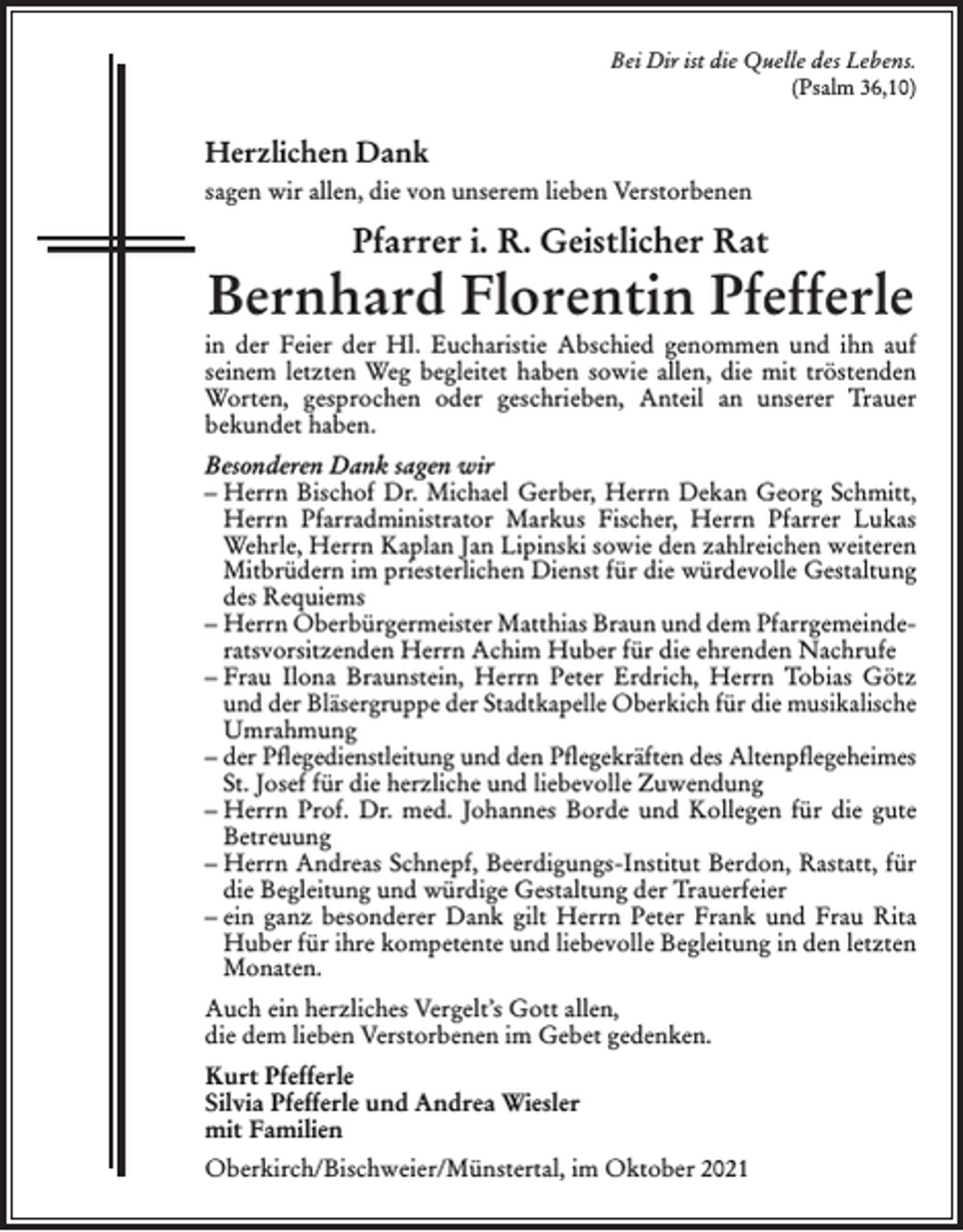 <p>Bei Dir ist die Quelle des Lebens.<br />(Psalm 36,10)</p><p>Herzlichen Dank<br />sagen wir allen, die von unserem lieben Verstorbenen</p><p>Pfarrer i. R. Geistlicher Rat</p><p>Bernhard Florentin Pfefferle<br />in der Feier der Hl. Eucharistie Abschied genommen und ihn auf<br />seinem letzten Weg begleitet haben sowie allen, die mit tröstenden<br />Worten, gesprochen oder geschrieben, Anteil an unserer Trauer<br />bekundet haben.<br />Besonderen Dank sagen wir<br />– Herrn Bischof Dr. Michael Gerber, Herrn Dekan Georg Schmitt,<br />Herrn Pfarradministrator Markus Fischer, Herrn Pfarrer Lukas<br />Wehrle, Herrn Kaplan Jan Lipinski sowie den zahlreichen weiteren<br />Mitbrüdern im priesterlichen Dienst für die würdevolle Gestaltung<br />des Requiems<br />– Herrn Oberbürgermeister Matthias Braun und dem Pfarrgemeinderatsvorsitzenden Herrn Achim Huber für die ehrenden Nachrufe<br />– Frau Ilona Braunstein, Herrn Peter Erdrich, Herrn Tobias Götz<br />und der Bläsergruppe der Stadtkapelle Oberkich für die musikalische<br />Umrahmung<br />– der Pﬂegedienstleitung und den Pﬂegekräften des Altenpﬂegeheimes<br />St. Josef für die herzliche und liebevolle Zuwendung<br />– Herrn Prof. Dr. med. Johannes Borde und Kollegen für die gute<br />Betreuung<br />– Herrn Andreas Schnepf, Beerdigungs-Institut Berdon, Rastatt, für<br />die Begleitung und würdige Gestaltung der Trauerfeier<br />– ein ganz besonderer Dank gilt Herrn Peter Frank und Frau Rita<br />Huber für ihre kompetente und liebevolle Begleitung in den letzten<br />Monaten.<br />Auch ein herzliches Vergelt’s Gott allen,<br />die dem lieben Verstorbenen im Gebet gedenken.<br />Kurt Pfefferle<br />Silvia Pfefferle und Andrea Wiesler<br />mit Familien<br />Oberkirch/Bischweier/Münstertal, im Oktober 2021</p>