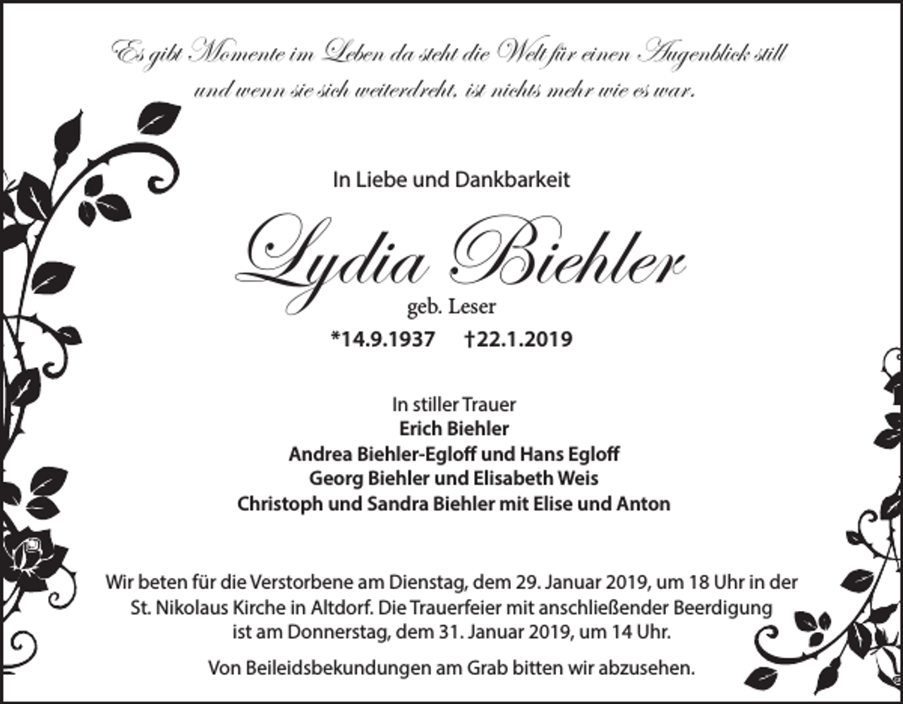 <p>Es gibt Momente im Leben da steht die Welt für einen Augenblick still<br />und wenn sie sich weiterdreht, ist nichts mehr wie es war.<br />In Liebe und Dankbarkeit</p><p>Lydia Biehler<br />geb. Leser<br />*14.9.1937 †22.1.2019</p><p>In stiller Trauer<br />Erich Biehler<br />Andrea Biehler-Egloff und Hans Egloff<br />Georg Biehler und Elisabeth Weis<br />Christoph und Sandra Biehler mit Elise und Anton</p><p>Wir beten für die Verstorbene am Dienstag, dem 29. Januar 2019, um 18 Uhr in der<br />St. Nikolaus Kirche in Altdorf. Die Trauerfeier mit anschließender Beerdigung<br />ist am Donnerstag, dem 31. Januar 2019, um 14 Uhr.<br />Von Beileidsbekundungen am Grab bitten wir abzusehen.</p>
