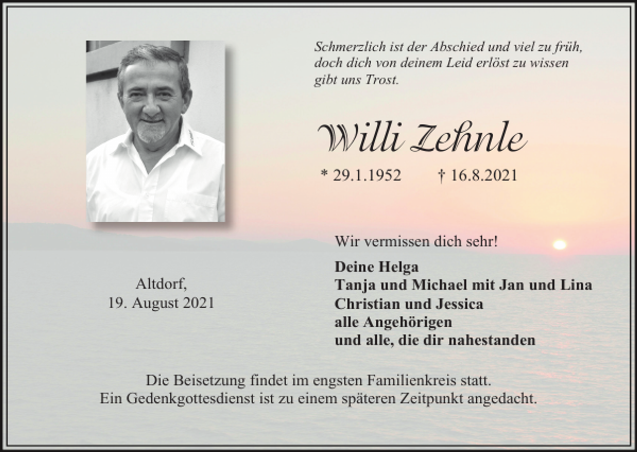 <p>Schmerzlich ist der Abschied und viel zu früh,<br />doch dich von deinem Leid erlöst zu wissen<br />gibt uns Trost.</p><p>Willi Zehnle<br />* 29.1.1952</p><p>† 16.8.2021</p><p>Wir vermissen dich sehr!<br />Altdorf,<br />19. August 2021</p><p>Deine Helga<br />Tanja und Michael mit Jan und Lina<br />Christian und Jessica<br />alle Angehörigen<br />und alle, die dir nahestanden</p><p>Die Beisetzung findet im engsten Familienkreis statt.<br />Ein Gedenkgottesdienst ist zu einem späteren Zeitpunkt angedacht.</p>