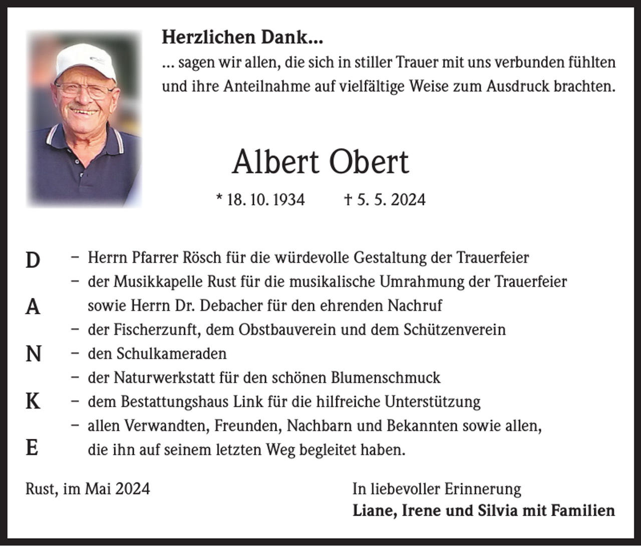 <p>Herzlichen Dank...<br />… sagen wir allen, die sich in stiller Trauer mit uns verbunden fühlten<br />und ihre Anteilnahme auf vielfältige Weise zum Ausdruck brachten.</p><p>Albert Obert<br />* 18. 10. 1934</p><p>D<br />A<br />N<br />K<br />E</p><p>† 5. 5. 2024</p><p>– Herrn Pfarrer Rösch für die würdevolle Gestaltung der Trauerfeier<br />– der Musikkapelle Rust für die musikalische Umrahmung der Trauerfeier<br />sowie Herrn Dr. Debacher für den ehrenden Nachruf<br />– der Fischerzunft, dem Obstbauverein und dem Schützenverein<br />– den Schulkameraden<br />– der Naturwerkstatt für den schönen Blumenschmuck<br />– dem Bestattungshaus Link für die hilfreiche Unterstützung<br />– allen Verwandten, Freunden, Nachbarn und Bekannten sowie allen,<br />die ihn auf seinem letzten Weg begleitet haben.</p><p>Rust, im Mai 2024 In liebevoller Erinnerung<br />Liane, Irene und Silvia mit Familien</p>