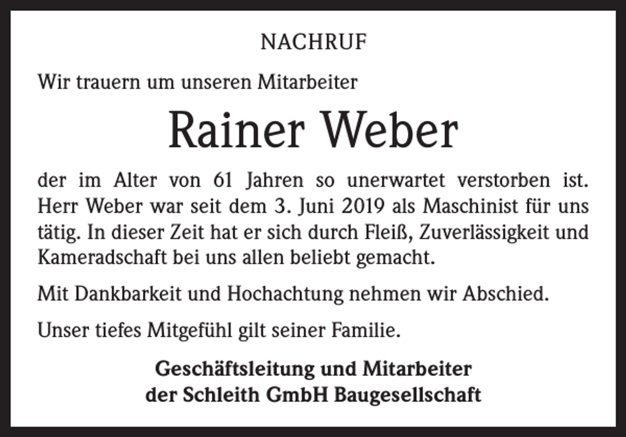 <p>NACHRUF<br />Wir trauern um unseren Mitarbeiter</p><p>Rainer Weber<br />der im Alter von 61 Jahren so unerwartet verstorben ist.<br />Herr Weber war seit dem 3. Juni 2019 als Maschinist für uns<br />tätig. In dieser Zeit hat er sich durch Fleiß, Zuverlässigkeit und<br />Kameradschaft bei uns allen beliebt gemacht.<br />Mit Dankbarkeit und Hochachtung nehmen wir Abschied.<br />Unser tiefes Mitgefühl gilt seiner Familie.<br />Geschäftsleitung und Mitarbeiter<br />der Schleith GmbH Baugesellschaft</p>