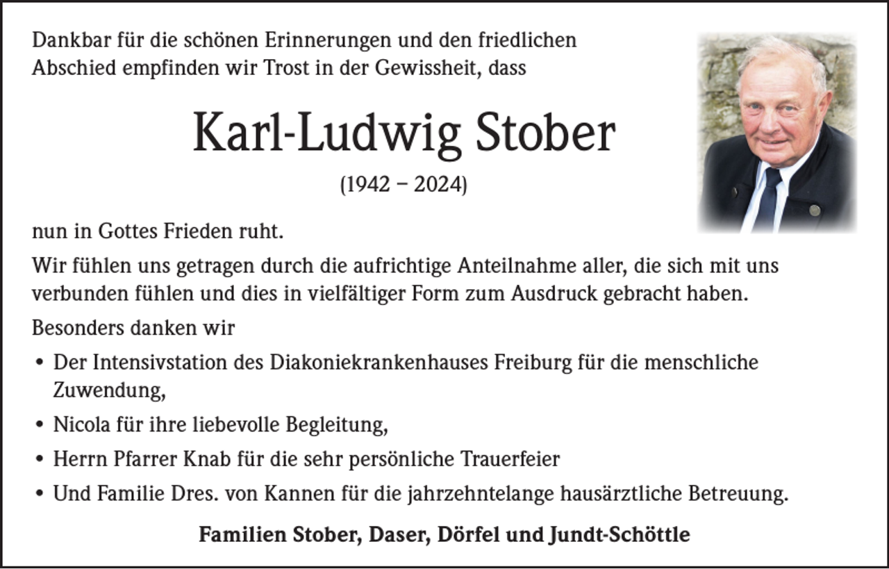 <p>Dankbar für die schönen Erinnerungen und den friedlichen<br />Abschied empfinden wir Trost in der Gewissheit, dass</p><p>Karl-Ludwig Stober<br />(1942 – 2024)<br />nun in Gottes Frieden ruht.<br />Wir fühlen uns getragen durch die aufrichtige Anteilnahme aller, die sich mit uns<br />verbunden fühlen und dies in vielfältiger Form zum Ausdruck gebracht haben.<br />Besonders danken wir<br />• Der Intensivstation des Diakoniekrankenhauses Freiburg für die menschliche<br />Zuwendung,<br />• Nicola für ihre liebevolle Begleitung,<br />• Herrn Pfarrer Knab für die sehr persönliche Trauerfeier<br />• Und Familie Dres. von Kannen für die jahrzehntelange hausärztliche Betreuung.<br />Familien Stober, Daser, Dörfel und Jundt-Schöttle</p>