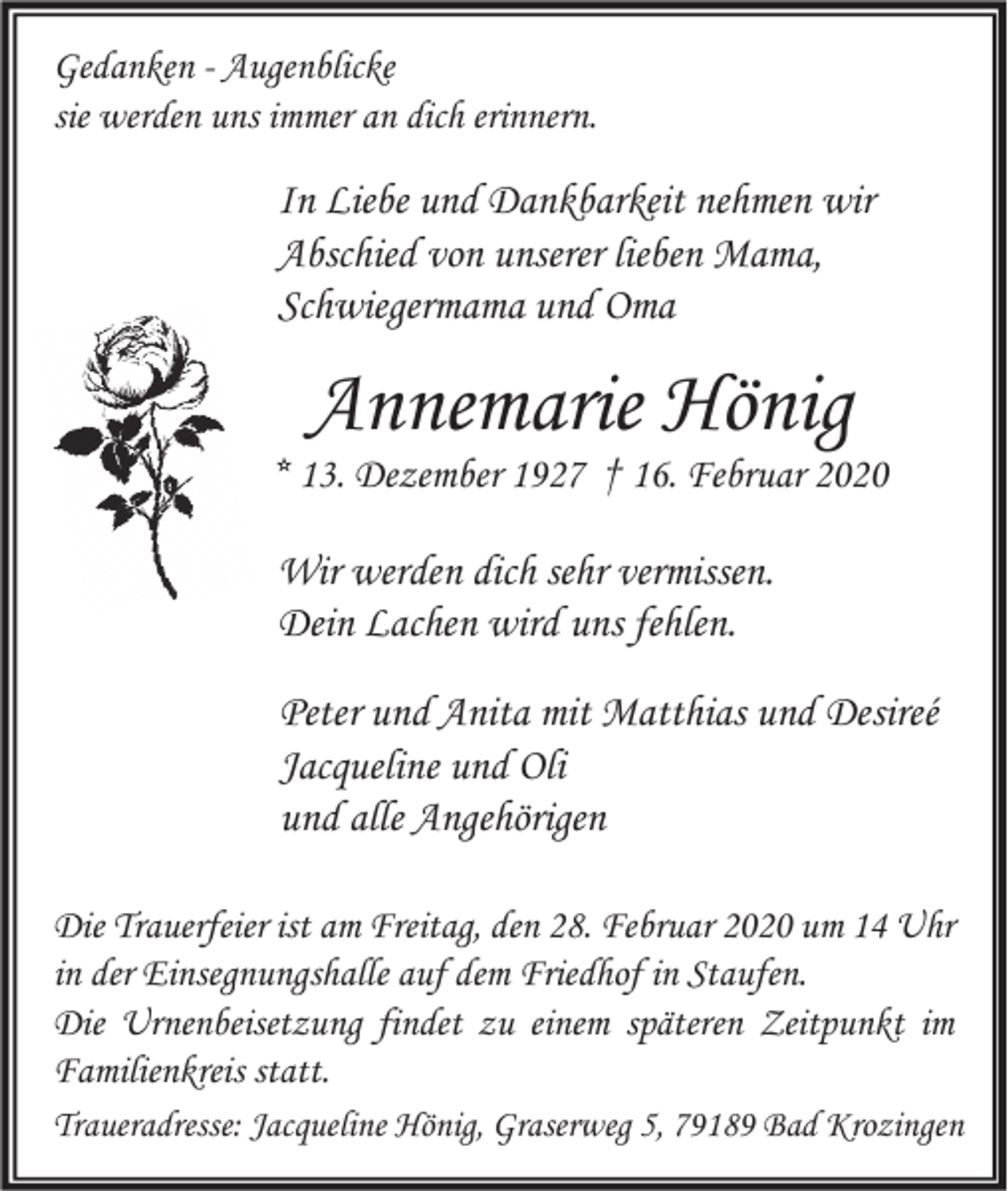 <p>Gedanken - Augenblicke<br />sie werden uns immer an dich erinnern.</p><p>In Liebe und Dankbarkeit nehmen wir<br />Abschied von unserer lieben Mama,<br />Schwiegermama und Oma</p><p>Annemarie Hönig</p><p>* 13. Dezember 1927 † 16. Februar 2020</p><p>Wir werden dich sehr vermissen.<br />Dein Lachen wird uns fehlen.<br />Peter und Anita mit Matthias und Desireé<br />Jacqueline und Oli<br />und alle Angehörigen<br />Die Trauerfeier ist am Freitag, den 28. Februar 2020 um 14 Uhr<br />in der Einsegnungshalle auf dem Friedhof in Staufen.<br />Die Urnenbeisetzung findet zu einem späteren Zeitpunkt im<br />Familienkreis statt.<br />Traueradresse: Jacqueline Hönig, Graserweg 5, 79189 Bad Krozingen</p>