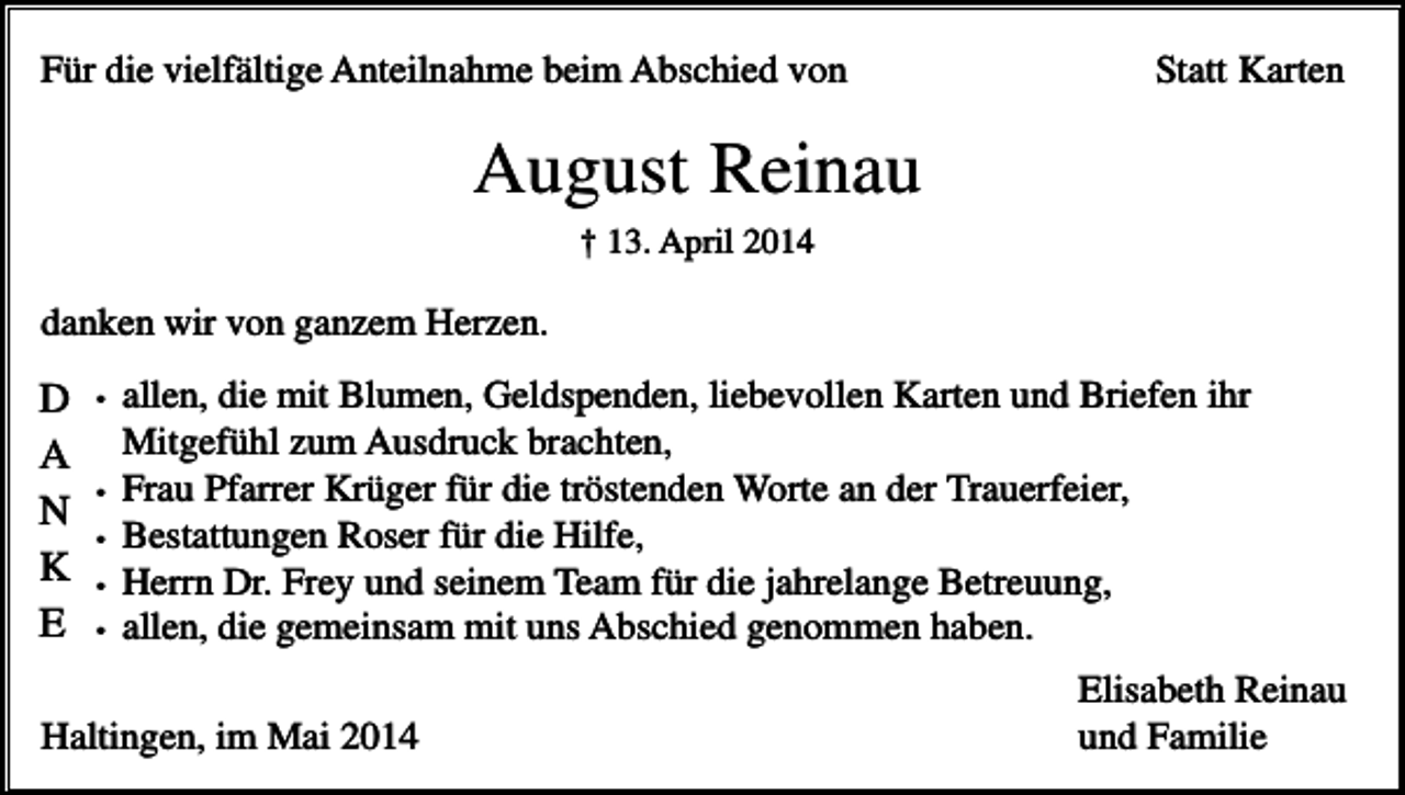 <p>Für die vielfältige Anteilnahme beim Abschied von</p><p>Statt Karten</p><p>August Reinau<br />† 13. April 2014</p><p>danken wir von ganzem Herzen.</p><p>D<br />A<br />N<br />K<br />E</p><p>•</p><p>•<br />•<br />•<br />•</p><p>allen, die mit Blumen, Geldspenden, liebevollen Karten und Briefen ihr<br />Mitgefühl zum Ausdruck brachten,<br />Frau Pfarrer Krüger für die tröstenden Worte an der Trauerfeier,<br />Bestattungen Roser für die Hilfe,<br />Herrn Dr. Frey und seinem Team für die jahrelange Betreuung,<br />allen, die gemeinsam mit uns Abschied genommen haben.</p><p>Haltingen, im Mai 2014</p><p>Elisabeth Reinau<br />und Familie</p>