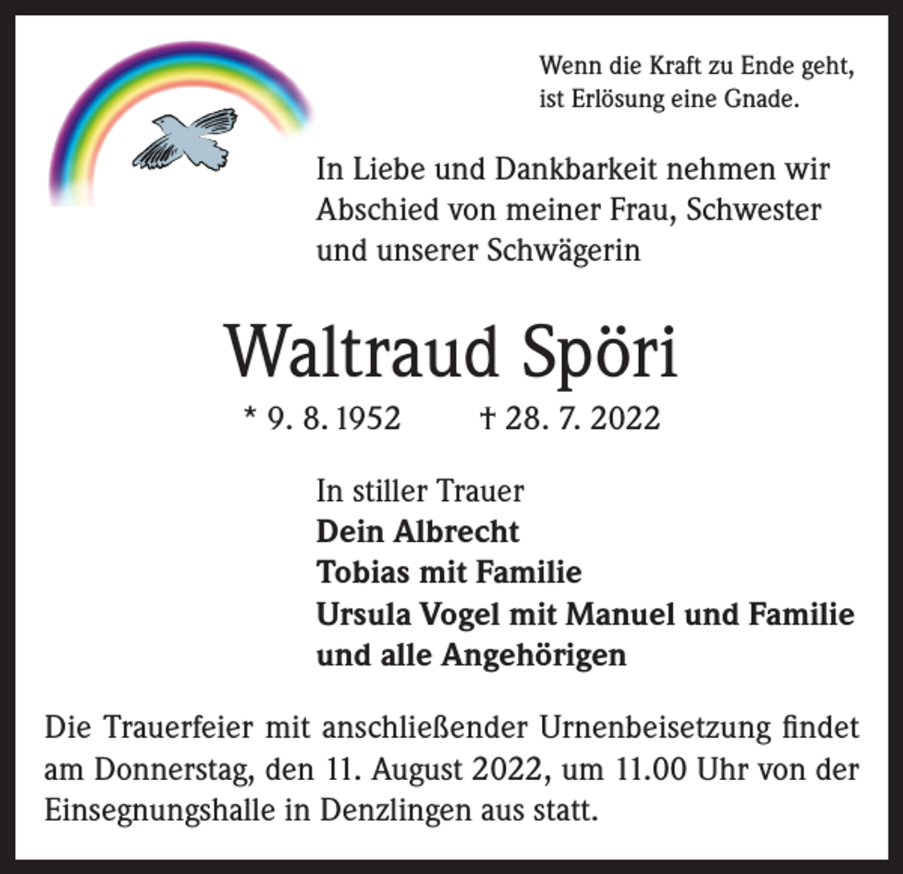 <p>Wenn die Kraft zu Ende geht,<br />ist Erlösung eine Gnade.</p><p>In Liebe und Dankbarkeit nehmen wir<br />Abschied von meiner Frau, Schwester<br />und unserer Schwägerin</p><p>Waltraud Spöri<br />* 9. 8. 1952</p><p>† 28. 7. 2022</p><p>In stiller Trauer<br />Dein Albrecht<br />Tobias mit Familie<br />Ursula Vogel mit Manuel und Familie<br />und alle Angehörigen<br />Die Trauerfeier mit anschließender Urnenbeisetzung findet<br />am Donnerstag, den 11. August 2022, um 11.00 Uhr von der<br />Einsegnungshalle in Denzlingen aus statt.</p>