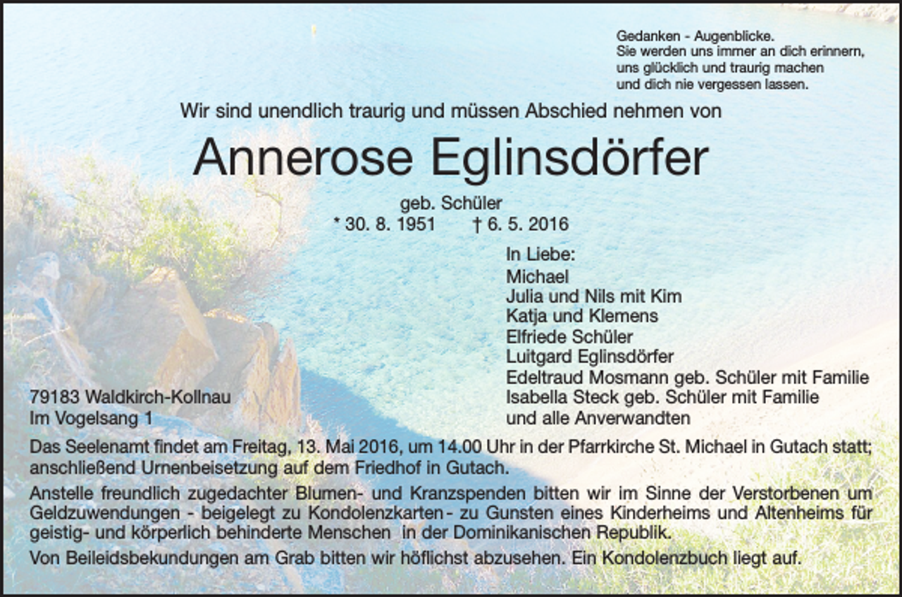 <p>Gedanken - Augenblicke.<br />Sie werden uns immer an dich erinnern,<br />uns glücklich und traurig machen<br />und dich nie vergessen lassen.</p><p>Wir sind unendlich traurig und müssen Abschied nehmen von</p><p>Annerose Eglinsdörfer<br />geb. Schüler<br />* 30. 8. 1951 † 6. 5. 2016</p><p>In Liebe:<br />Michael</p><p>Julia und Nils mit Kim</p><p>Katja und Klemens</p><p>Elfriede Schüler</p><p>Luitgard Eglinsdörfer</p><p>Edeltraud Mosmann geb. Schüler mit Familie<br />79183 Waldkirch-Kollnau<br />Isabella Steck geb. Schüler mit Familie<br />Im Vogelsang 1<br />und alle Anverwandten<br />Das Seelenamt findet am Freitag, 13. Mai 2016, um 14.00 Uhr in der Pfarrkirche St. Michael in Gutach statt;<br />anschließend Urnenbeisetzung auf dem Friedhof in Gutach.<br />Anstelle freundlich zugedachter Blumen- und Kranzspenden bitten wir im Sinne der Verstorbenen um<br />Geldzuwendungen - beigelegt zu Kondolenzkarten - zu Gunsten eines Kinderheims und Altenheims für<br />geistig- und körperlich behinderte Menschen in der Dominikanischen Republik.<br />Von Beileidsbekundungen am Grab bitten wir höflichst abzusehen. Ein Kondolenzbuch liegt auf.</p>