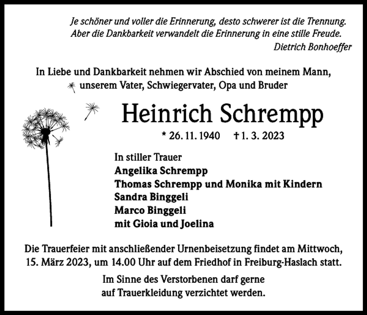 <p>Je schöner und voller die Erinnerung, desto schwerer ist die Trennung.<br />Aber die Dankbarkeit verwandelt die Erinnerung in eine stille Freude.<br />Dietrich Bonhoeffer</p><p>In Liebe und Dankbarkeit nehmen wir Abschied von meinem Mann,<br />unserem Vater, Schwiegervater, Opa und Bruder</p><p>Heinrich Schrempp<br />* 26. 11. 1940</p><p>† 1. 3. 2023</p><p>In stiller Trauer<br />Angelika Schrempp<br />Thomas Schrempp und Monika mit Kindern<br />Sandra Binggeli<br />Marco Binggeli<br />mit Gioia und Joelina<br />Die Trauerfeier mit anschließender Urnenbeisetzung findet am Mittwoch,<br />15. März 2023, um 14.00 Uhr auf dem Friedhof in Freiburg-Haslach statt.<br />Im Sinne des Verstorbenen darf gerne<br />auf Trauerkleidung verzichtet werden.</p>