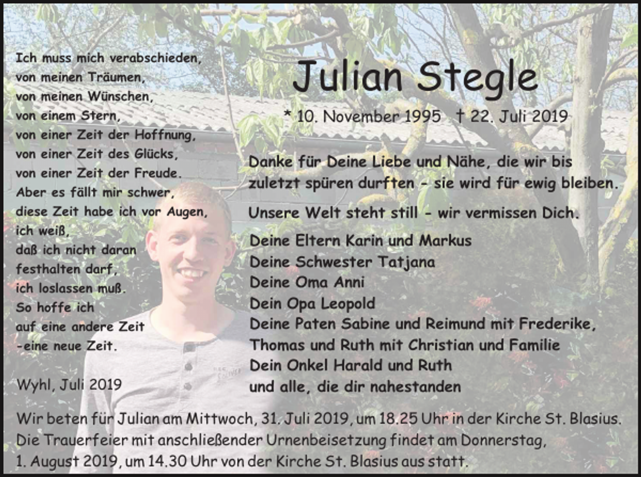<p>Ich<br />von<br />von<br />von<br />von</p><p>muss mich verabschieden,<br />meinen Träumen,<br />meinen Wünschen,<br />einem Stern,<br />einer Zeit der Hoffnung,</p><p>von einer Zeit des Glücks,<br />von einer Zeit der Freude.<br />Aber es fällt mir schwer,<br />diese Zeit habe ich vor Augen,<br />ich weiß,<br />daß ich nicht daran<br />festhalten darf,<br />ich loslassen muß.<br />So hoffe ich<br />auf eine andere Zeit<br />-eine neue Zeit.</p><p>Wyhl, Juli 2019</p><p>Julian Stegle<br />* 10. November 1995 † 22. Juli 2019<br />Danke für Deine Liebe und Nähe, die wir bis<br />zuletzt spüren durften - sie wird für ewig bleiben.<br />Unsere Welt steht still - wir vermissen Dich.<br />Deine Eltern Karin und Markus<br />Deine Schwester Tatjana<br />Deine Oma Anni<br />Dein Opa Leopold<br />Deine Paten Sabine und Reimund mit Frederike,<br />Thomas und Ruth mit Christian und Familie<br />Dein Onkel Harald und Ruth<br />und alle, die dir nahestanden</p><p>Wir beten für Julian am Mittwoch, 31. Juli 2019, um 18.25 Uhr in der Kirche St. Blasius.<br />Die Trauerfeier mit anschließender Urnenbeisetzung findet am Donnerstag,<br />1. August 2019, um 14.30 Uhr von der Kirche St. Blasius aus statt.</p>