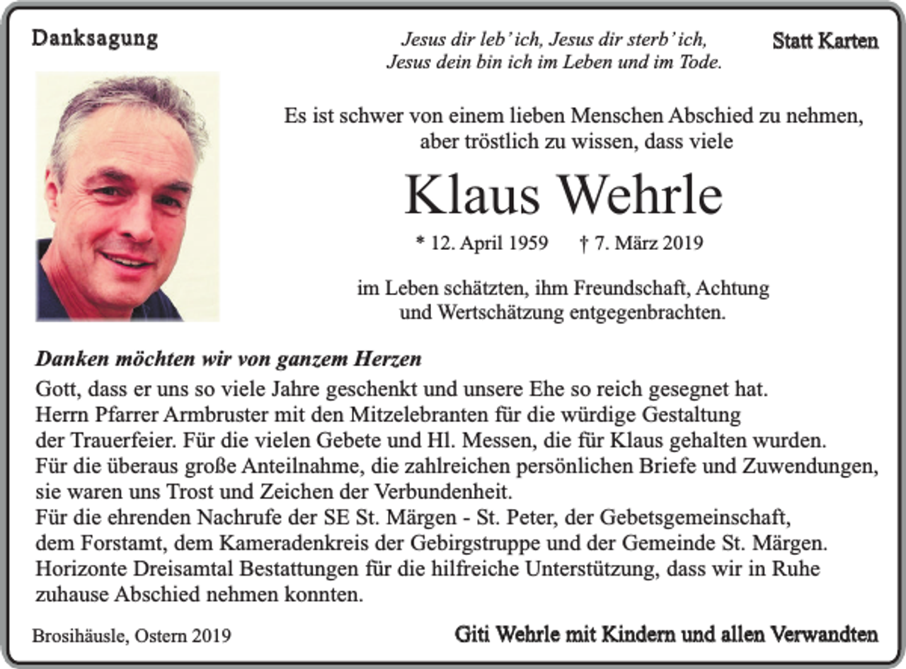 <p>Danksagung</p><p>Jesus dir leb’ ich, Jesus dir sterb’ ich,<br />Jesus dein bin ich im Leben und im Tode.</p><p>Statt Karten</p><p>Es ist schwer von einem lieben Menschen Abschied zu nehmen,<br />aber tröstlich zu wissen, dass viele</p><p>Klaus Wehrle<br />* 12. April 1959</p><p>† 7. März 2019</p><p>im Leben schätzten, ihm Freundschaft, Achtung<br />und Wertschätzung entgegenbrachten.</p><p>Danken möchten wir von ganzem Herzen<br />Gott, dass er uns so viele Jahre geschenkt und unsere Ehe so reich gesegnet hat.<br />Herrn Pfarrer Armbruster mit den Mitzelebranten für die würdige Gestaltung<br />der Trauerfeier. Für die vielen Gebete und Hl. Messen, die für Klaus gehalten wurden.<br />Für die überaus große Anteilnahme, die zahlreichen persönlichen Briefe und Zuwendungen,<br />sie waren uns Trost und Zeichen der Verbundenheit.<br />Für die ehrenden Nachrufe der SE St. Märgen - St. Peter, der Gebetsgemeinschaft,<br />dem Forstamt, dem Kameradenkreis der Gebirgstruppe und der Gemeinde St. Märgen.<br />Horizonte Dreisamtal Bestattungen für die hilfreiche Unterstützung, dass wir in Ruhe<br />zuhause Abschied nehmen konnten.<br />Brosihäusle, Ostern 2019</p><p>Giti Wehrle mit Kindern und allen Verwandten</p>
