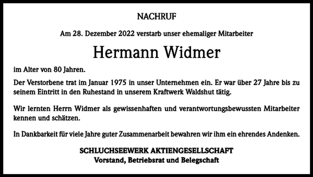 <p>NACHRUF<br />Am 28. Dezember 2022 verstarb unser ehemaliger Mitarbeiter</p><p>Hermann Widmer<br />im Alter von 80 Jahren.<br />Der Verstorbene trat im Januar 1975 in unser Unternehmen ein. Er war über 27 Jahre bis zu<br />seinem Eintritt in den Ruhestand in unserem Kraftwerk Waldshut tätig.<br />Wir lernten Herrn Widmer als gewissenhaften und verantwortungsbewussten Mitarbeiter<br />kennen und schätzen.<br />In Dankbarkeit für viele Jahre guter Zusammenarbeit bewahren wir ihm ein ehrendes Andenken.<br />SCHLUCHSEEWERK AKTIENGESELLSCHAFT<br />Vorstand, Betriebsrat und Belegschaft</p>