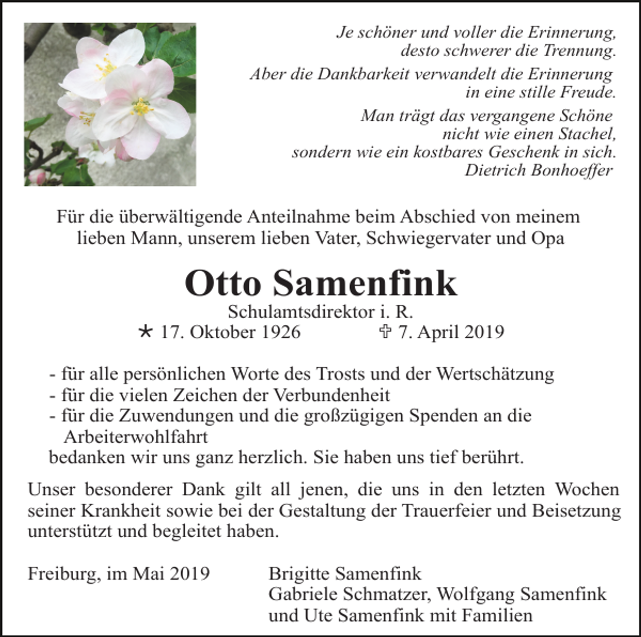 <p>Je schöner und voller die Erinnerung,<br />desto schwerer die Trennung.<br />Aber die Dankbarkeit verwandelt die Erinnerung<br />in eine stille Freude.<br />Man trägt das vergangene Schöne<br />nicht wie einen Stachel,<br />sondern wie ein kostbares Geschenk in sich.<br />Dietrich Bonhoeffer</p><p>Für die überwältigende Anteilnahme beim Abschied von meinem<br />lieben Mann, unserem lieben Vater, Schwiegervater und Opa</p><p>Otto Samenfink<br />Schulamtsdirektor i. R.<br />Ö 17. Oktober 1926<br />U 7. April 2019<br />- für alle persönlichen Worte des Trosts und der Wertschätzung<br />- für die vielen Zeichen der Verbundenheit<br />- für die Zuwendungen und die großzügigen Spenden an die<br />Arbeiterwohlfahrt<br />bedanken wir uns ganz herzlich. Sie haben uns tief berührt.<br />Unser besonderer Dank gilt all jenen, die uns in den letzten Wochen<br />seiner Krankheit sowie bei der Gestaltung der Trauerfeier und Beisetzung<br />unterstützt und begleitet haben.<br />Freiburg, im Mai 2019</p><p>Brigitte Samenfink<br />Gabriele Schmatzer, Wolfgang Samenfink<br />und Ute Samenfink mit Familien</p>