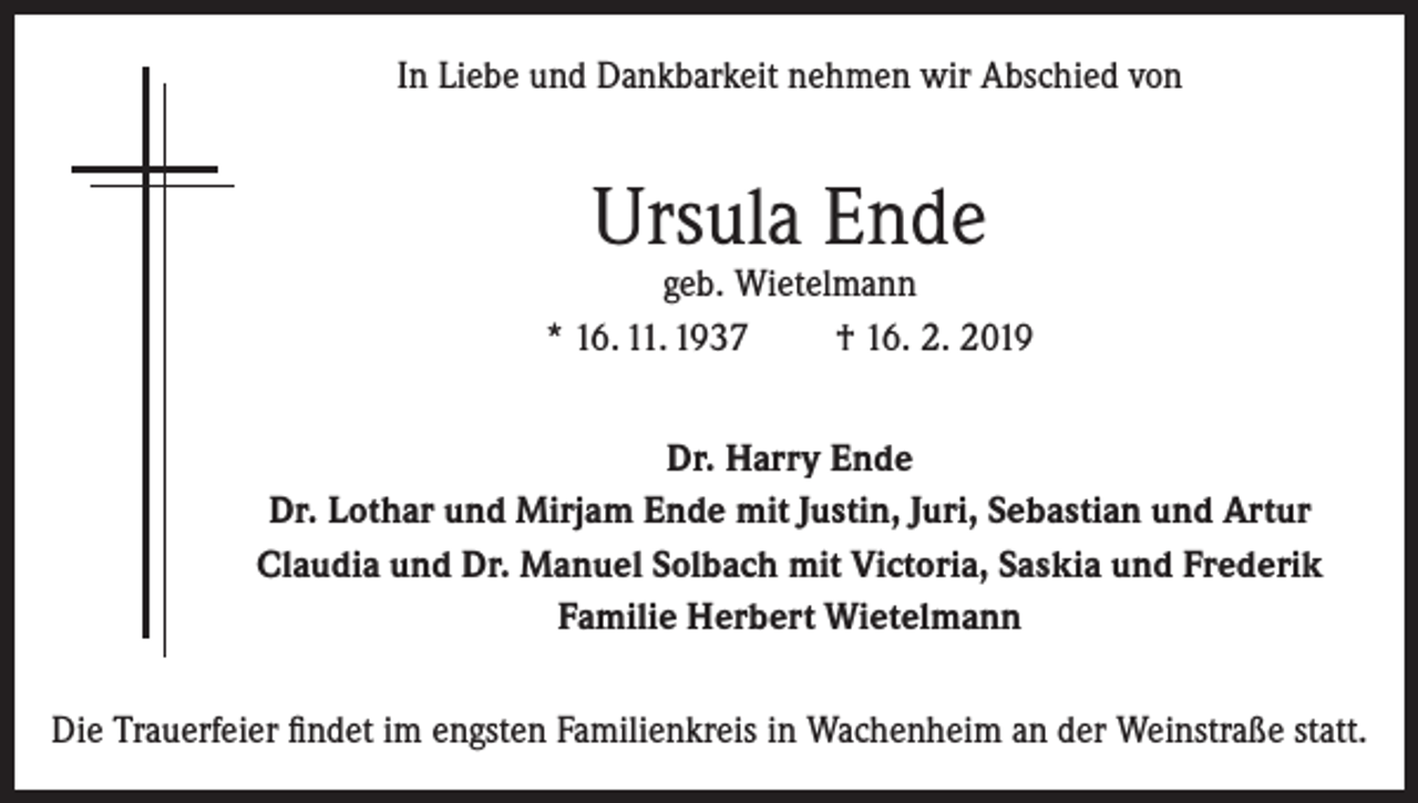 <p>In Liebe und Dankbarkeit nehmen wir Abschied von</p><p>Ursula Ende</p><p>geb. Wietelmann<br />* 16. 11. 1937<br />† 16. 2. 2019<br />Dr. Harry Ende<br />Dr. Lothar und Mirjam Ende mit Justin, Juri, Sebastian und Artur<br />Claudia und Dr. Manuel Solbach mit Victoria, Saskia und Frederik<br />Familie Herbert Wietelmann<br />Die Trauerfeier findet im engsten Familienkreis in Wachenheim an der Weinstraße statt.</p>