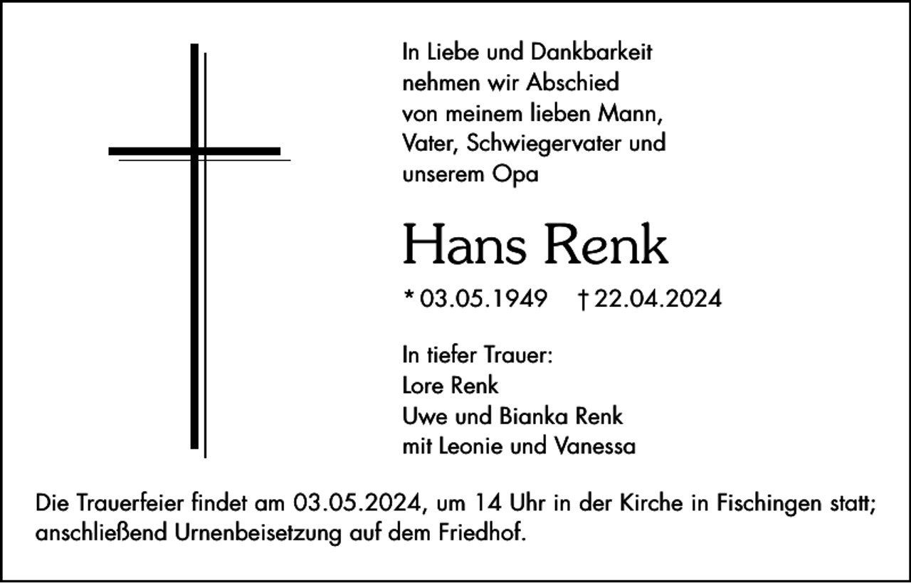 <p>In Liebe und Dankbarkeit<br />nehmen wir Abschied<br />von meinem lieben Mann,<br />Vater, Schwiegervater und<br />unserem Opa</p><p>Hans Renk<br />* 03.05.1949</p><p>† 22.04.2024</p><p>In tiefer Trauer:<br />Lore Renk<br />Uwe und Bianka Renk<br />mit Leonie und Vanessa<br />Die Trauerfeier findet am 03.05.2024, um 14 Uhr in der Kirche in Fischingen statt;<br />anschließend Urnenbeisetzung auf dem Friedhof.</p>
