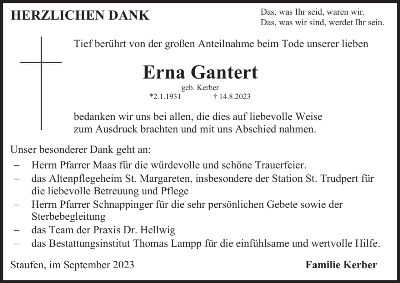 <p>Das, was Ihr seid, waren wir.<br />Das, was wir sind, werdet Ihr sein.</p><p>HERZLICHEN DANK</p><p>Tief berührt von der großen Anteilnahme beim Tode unserer lieben</p><p>Erna Gantert<br />geb. Kerber<br />*2.1.1931<br />† 14.8.2023</p><p>bedanken wir uns bei allen, die dies auf liebevolle Weise<br />zum Ausdruck brachten und mit uns Abschied nahmen.<br />Unser besonderer Dank geht an:<br />− Herrn Pfarrer Maas für die würdevolle und schöne Trauerfeier.<br />− das Altenpflegeheim St. Margareten, insbesondere der Station St. Trudpert für<br />die liebevolle Betreuung und Pflege<br />− Herrn Pfarrer Schnappinger für die sehr persönlichen Gebete sowie der<br />Sterbebegleitung<br />− das Team der Praxis Dr. Hellwig<br />− das Bestattungsinstitut Thomas Lampp für die einfühlsame und wertvolle Hilfe.<br />Staufen, im September 2023</p><p>Familie Kerber</p>