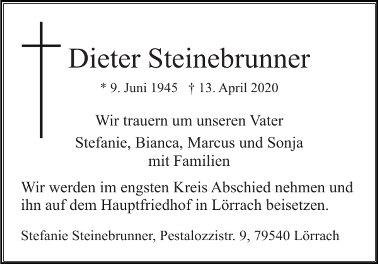 <p>Dieter Steinebrunner<br />* 9. Juni 1945 † 13. April 2020</p><p>Wir trauern um unseren Vater<br />Stefanie, Bianca, Marcus und Sonja<br />mit Familien<br />Wir werden im engsten Kreis Abschied nehmen und<br />ihn auf dem Hauptfriedhof in Lörrach beisetzen.<br />Stefanie Steinebrunner, Pestalozzistr. 9, 79540 Lörrach</p>