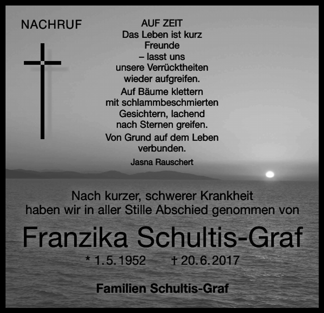 <p>NACHRUF</p><p>AUF ZEIT<br />Das Leben ist kurz<br />Freunde<br />– lasst uns<br />unsere Verrücktheiten<br />wieder aufgreifen.<br />Auf Bäume klettern<br />mit schlammbeschmierten<br />Gesichtern, lachend<br />nach Sternen greifen.<br />Von Grund auf dem Leben<br />verbunden.<br />Jasna Rauschert</p><p>Nach kurzer, schwerer Krankheit<br />haben wir in aller Stille Abschied genommen von</p><p>Franzika Schultis-Graf<br />* 1. 5. 1952 † 20. 6. 2017<br />Familien Schultis-Graf</p>