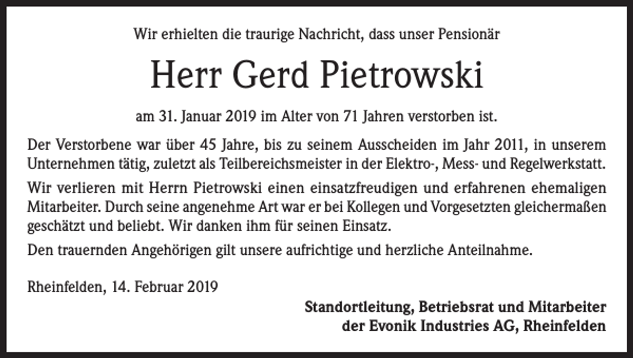<p>Wir erhielten die traurige Nachricht, dass unser Pensionär</p><p>Herr Gerd Pietrowski<br />am 31. Januar 2019 im Alter von 71 Jahren verstorben ist.<br />Der Verstorbene war über 45 Jahre, bis zu seinem Ausscheiden im Jahr 2011, in unserem<br />Unternehmen tätig, zuletzt als Teilbereichsmeister in der Elektro-, Mess- und Regelwerkstatt.<br />Wir verlieren mit Herrn Pietrowski einen einsatzfreudigen und erfahrenen ehemaligen<br />­Mitarbeiter. Durch seine angenehme Art war er bei Kollegen und Vorgesetzten gleichermaßen<br />geschätzt und beliebt. Wir danken ihm für seinen Einsatz.<br />Den trauernden Angehörigen gilt unsere aufrichtige und herzliche Anteilnahme.<br />Rheinfelden, 14. Februar 2019<br />Standortleitung, Betriebsrat und Mitarbeiter<br />der Evonik Industries AG, Rheinfelden</p>