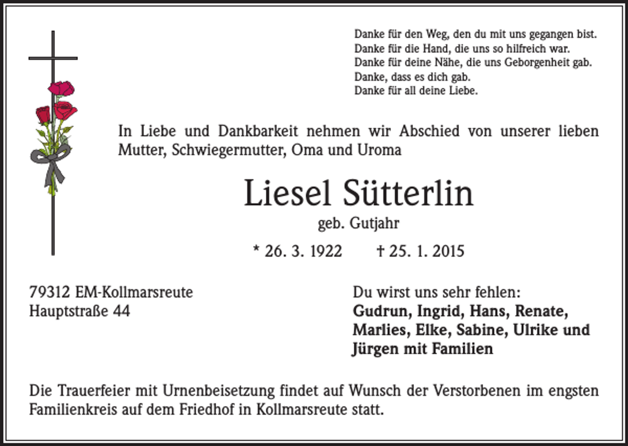 <p>Danke für den Weg, den du mit uns gegangen bist.<br />Danke für die Hand, die uns so hilfreich war.<br />Danke für deine Nähe, die uns Geborgenheit gab.<br />Danke, dass es dich gab.<br />Danke für all deine Liebe.</p><p>In Liebe und Dankbarkeit nehmen wir Abschied von unserer lieben<br />­Mutter, Schwiegermutter, Oma und Uroma</p><p>Liesel Sütterlin<br />geb. Gutjahr</p><p>* 26. 3. 1922 † 25. 1. 2015<br />79312 EM-Kollmarsreute<br />Du wirst uns sehr fehlen:<br />Hauptstraße 44 Gudrun, Ingrid, Hans, Renate,<br />Marlies, Elke, Sabine, Ulrike und<br />Jürgen mit Familien<br />Die Trauerfeier mit Urnenbeisetzung findet auf Wunsch der Verstorbenen im engsten<br />Familienkreis auf dem Friedhof in Kollmarsreute statt.</p>