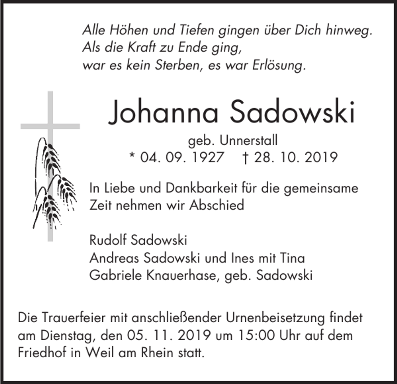 <p>Alle Höhen und Tiefen gingen über Dich hinweg.<br />Als die Kraft zu Ende ging,<br />war es kein Sterben, es war Erlösung.</p><p>Johanna Sadowski<br />geb. Unnerstall<br />* 04. 09. 1927 † 28. 10. 2019<br />In Liebe und Dankbarkeit für die gemeinsame<br />Zeit nehmen wir Abschied<br />Rudolf Sadowski<br />Andreas Sadowski und Ines mit Tina<br />Gabriele Knauerhase, geb. Sadowski<br />Die Trauerfeier mit anschließender Urnenbeisetzung findet<br />am Dienstag, den 05. 11. 2019 um 15:00 Uhr auf dem<br />Friedhof in Weil am Rhein statt.</p>