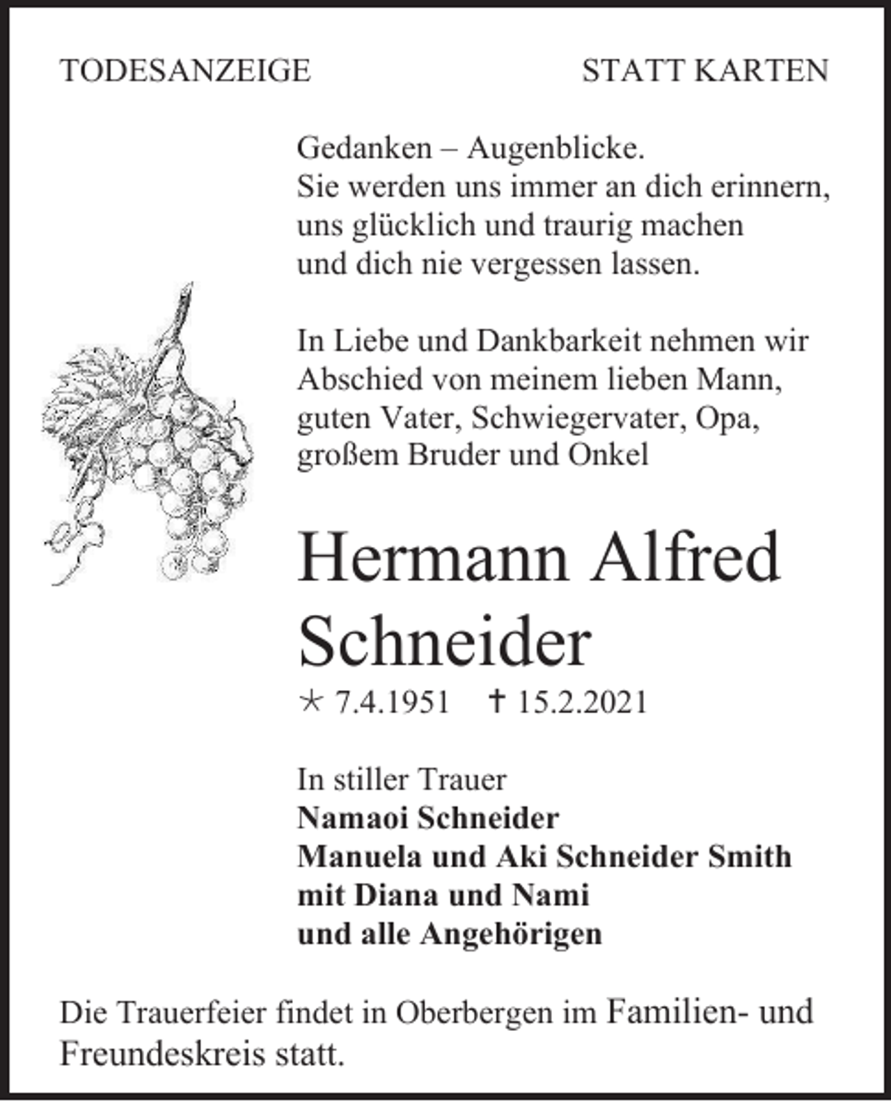 <p>TODESANZEIGE</p><p>STATT KARTEN</p><p>Gedanken – Augenblicke.<br />Sie werden uns immer an dich erinnern,<br />uns glücklich und traurig machen<br />und dich nie vergessen lassen.<br />In Liebe und Dankbarkeit nehmen wir<br />Abschied von meinem lieben Mann,<br />guten Vater, Schwiegervater, Opa,<br />großem Bruder und Onkel</p><p>Hermann Alfred<br />Schneider<br /> 7.4.1951</p><p> 15.2.2021</p><p>In stiller Trauer<br />Namaoi Schneider<br />Manuela und Aki Schneider Smith<br />mit Diana und Nami<br />und alle Angehörigen<br />Die Trauerfeier findet in Oberbergen im Familien- und</p><p>Freundeskreis statt.</p>