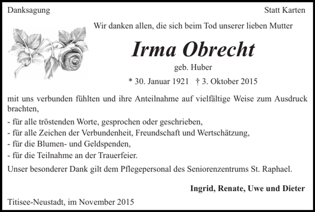 <p>Danksagung</p><p>Statt Karten<br />Wir danken allen, die sich beim Tod unserer lieben Mutter</p><p>Irma Obrecht<br />geb. Huber</p><p>* 30. Januar 1921 † 3. Oktober 2015<br />mit uns verbunden fühlten und ihre Anteilnahme auf vielfältige Weise zum Ausdruck<br />brachten,<br />- für alle tröstenden Worte, gesprochen oder geschrieben,<br />- für alle Zeichen der Verbundenheit, Freundschaft und Wertschätzung,<br />- für die Blumen- und Geldspenden,<br />- für die Teilnahme an der Trauerfeier.<br />Unser besonderer Dank gilt dem Pflegepersonal des Seniorenzentrums St. Raphael.<br />Ingrid, Renate, Uwe und Dieter<br />Titisee-Neustadt, im November 2015</p>