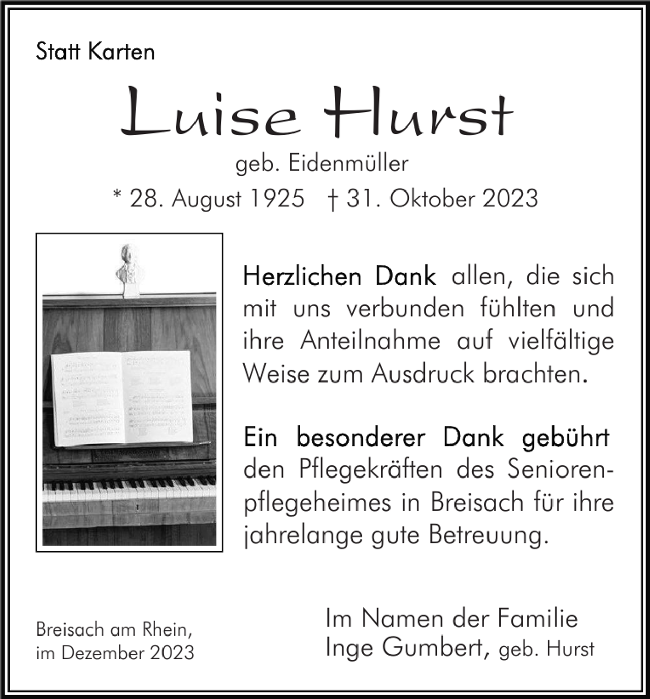 <p>Luise Hurst</p><p>geb. Eidenmüller<br />* 28. August 1925 † 31. Oktober 2023</p><p>allen, die sich<br />mit uns verbunden fühlten und<br />ihre Anteilnahme auf vielfältige<br />Weise zum Ausdruck brachten.<br />den Pflegekräften des Seniorenpflegeheimes in Breisach für ihre<br />jahrelange gute Betreuung.<br />Breisach am Rhein,<br />im Dezember 2023</p><p>Im Namen der Familie<br />Inge Gumbert, geb. Hurst</p>