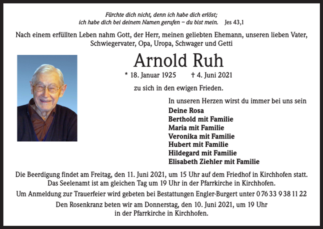 <p>Fürchte dich nicht, denn ich habe dich erlöst;<br />ich habe dich bei deinem Namen gerufen – du bist mein. Jes 43,1</p><p>Nach einem erfüllten Leben nahm Gott, der Herr, meinen geliebten Ehemann, unseren lieben Vater,<br />Schwiegervater, Opa, Uropa, Schwager und Getti</p><p>Arnold Ruh</p><p>* 18. Januar 1925 † 4. Juni 2021<br />zu sich in den ewigen Frieden.<br />In unseren Herzen wirst du immer bei uns sein<br />Deine Rosa<br />Berthold mit Familie<br />Maria mit Familie<br />Veronika mit Familie<br />Hubert mit Familie<br />Hildegard mit Familie<br />Elisabeth Ziehler mit Familie<br />Die Beerdigung findet am Freitag, den 11. Juni 2021, um 15 Uhr auf dem Friedhof in Kirchhofen statt.<br />Das Seelenamt ist am gleichen Tag um 19 Uhr in der Pfarrkirche in Kirchhofen.<br />Um Anmeldung zur Trauerfeier wird gebeten bei Bestattungen Engler-Burgert unter 0 76 33 9 38 11 22<br />Den Rosenkranz beten wir am Donnerstag, den 10. Juni 2021, um 19 Uhr<br />in der Pfarrkirche in Kirchhofen.</p>