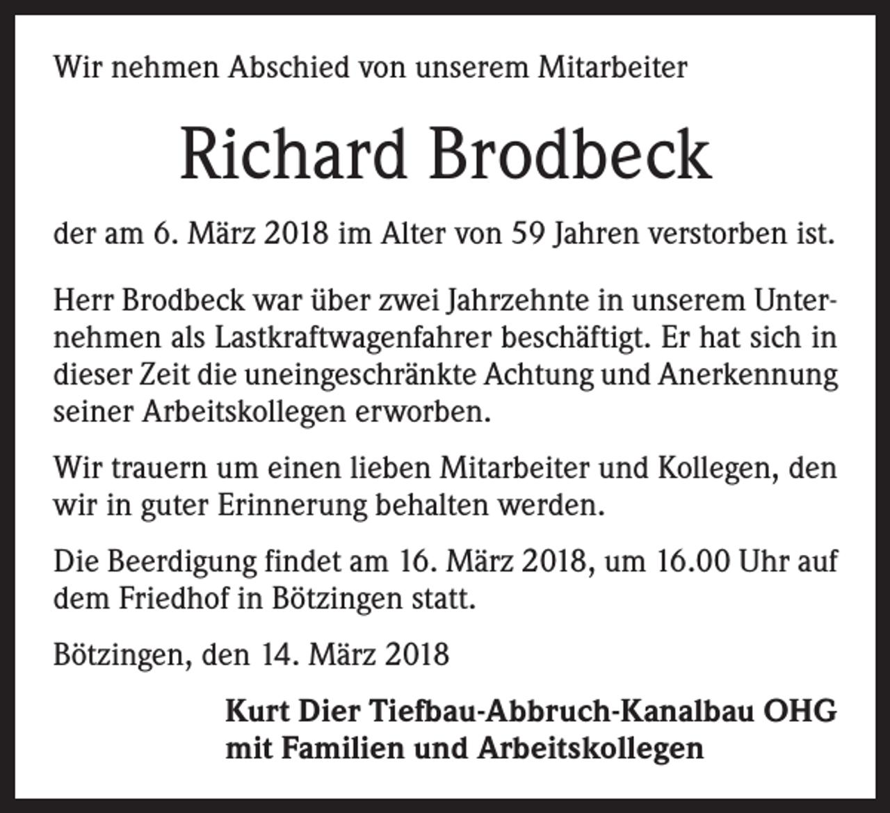 <p>Wir nehmen Abschied von unserem Mitarbeiter</p><p>Richard Brodbeck<br />der am 6. März 2018 im Alter von 59 Jahren verstorben ist.<br />Herr Brodbeck war über zwei Jahrzehnte in unserem Unternehmen als Lastkraftwagenfahrer beschäftigt. Er hat sich in<br />dieser Zeit die uneingeschränkte Achtung und Anerkennung<br />seiner Arbeitskollegen erworben.<br />Wir trauern um einen lieben Mitarbeiter und Kollegen, den<br />wir in guter Erinnerung behalten werden.<br />Die Beerdigung findet am 16. März 2018, um 16.00 Uhr auf<br />dem Friedhof in Bötzingen statt.<br />Bötzingen, den 14. März 2018<br />Kurt Dier Tiefbau-Abbruch-Kanalbau OHG<br />mit Familien und Arbeitskollegen</p>