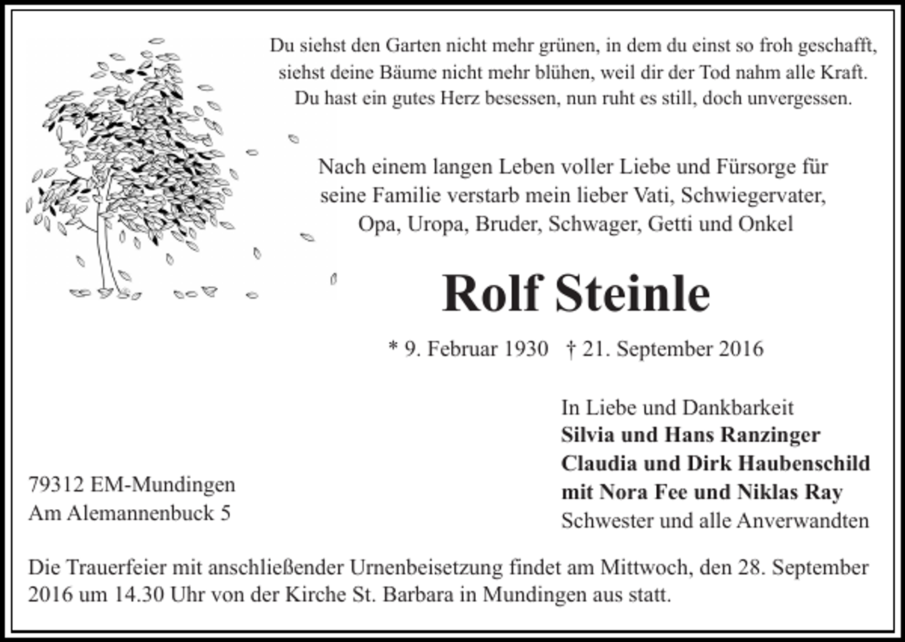 <p>Du siehst den Garten nicht mehr grünen, in dem du einst so froh geschafft,<br />siehst deine Bäume nicht mehr blühen, weil dir der Tod nahm alle Kraft.<br />Du hast ein gutes Herz besessen, nun ruht es still, doch unvergessen.</p><p>Nach einem langen Leben voller Liebe und Fürsorge für<br />seine Familie verstarb mein lieber Vati, Schwiegervater,<br />Opa, Uropa, Bruder, Schwager, Getti und Onkel</p><p>Rolf Steinle<br />* 9. Februar 1930 † 21. September 2016</p><p>79312 EM-Mundingen<br />Am Alemannenbuck 5</p><p>In Liebe und Dankbarkeit<br />Silvia und Hans Ranzinger<br />Claudia und Dirk Haubenschild<br />mit Nora Fee und Niklas Ray<br />Schwester und alle Anverwandten</p><p>Die Trauerfeier mit anschließender Urnenbeisetzung findet am Mittwoch, den 28. September<br />2016 um 14.30 Uhr von der Kirche St. Barbara in Mundingen aus statt.</p>