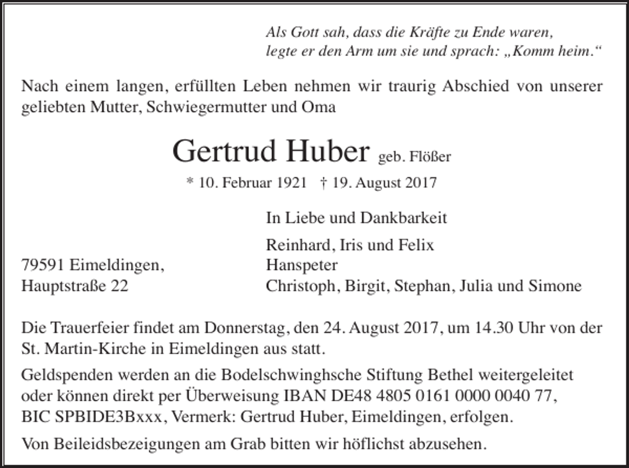 <p>Als Gott sah, dass die Kräfte zu Ende waren,<br />legte er den Arm um sie und sprach: „Komm heim.“</p><p>Nach einem langen, erfüllten Leben nehmen wir traurig Abschied von unserer<br />geliebten Mutter, Schwiegermutter und Oma</p><p>Gertrud Huber geb. Flößer<br />* 10. Februar 1921 † 19. August 2017</p><p>In Liebe und Dankbarkeit<br />79591 Eimeldingen,<br />Hauptstraße 22</p><p>Reinhard, Iris und Felix<br />Hanspeter<br />Christoph, Birgit, Stephan, Julia und Simone</p><p>Die Trauerfeier findet am Donnerstag, den 24. August 2017, um 14.30 Uhr von der<br />St. Martin-Kirche in Eimeldingen aus statt.<br />Geldspenden werden an die Bodelschwinghsche Stiftung Bethel weitergeleitet<br />oder können direkt per Überweisung IBAN DE05 0161 0040 77,<br />BIC SPBIDE3Bxxx, Vermerk: Gertrud Huber, Eimeldingen, erfolgen.<br />Von Beileidsbezeigungen am Grab bitten wir höflichst abzusehen.</p>