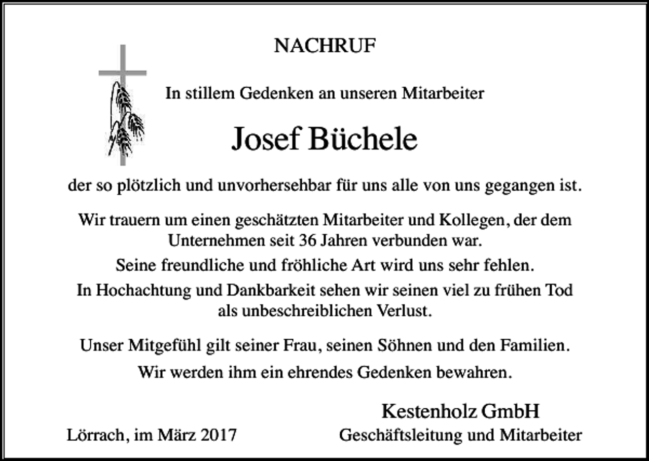 <p>NACHRUF<br />In stillem Gedenken an unseren Mitarbeiter</p><p>Josef Büchele<br />der so plötzlich und unvorhersehbar für uns alle von uns gegangen ist.<br />Wir trauern um einen geschätzten Mitarbeiter und Kollegen, der dem<br />Unternehmen seit 36 Jahren verbunden war.<br />Seine freundliche und fröhliche Art wird uns sehr fehlen.<br />In Hochachtung und Dankbarkeit sehen wir seinen viel zu frühen Tod<br />als unbeschreiblichen Verlust.</p><p>Unser Mitgefühl gilt seiner Frau, seinen Söhnen und den Familien.<br />Wir werden ihm ein ehrendes Gedenken bewahren.</p><p>Kestenholz GmbH<br />Lörrach, im März 2017</p><p>Geschäftsleitung und Mitarbeiter</p>