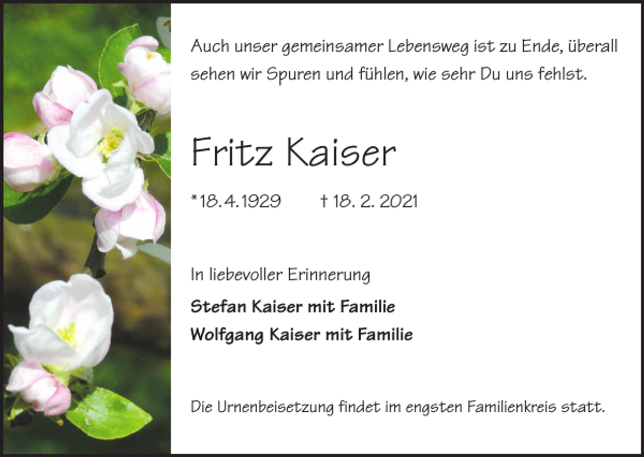<p>Auch unser gemeinsamer Lebensweg ist zu Ende, überall<br />sehen wir Spuren und fühlen, wie sehr Du uns fehlst.</p><p>Fritz Kaiser<br />* 18. 4. 1929 † 18. 2. 2021</p><p>In liebevoller Erinnerung<br />Stefan Kaiser mit Familie<br />Wolfgang Kaiser mit Familie</p><p>Die Urnenbeisetzung findet im engsten Familienkreis statt.</p>