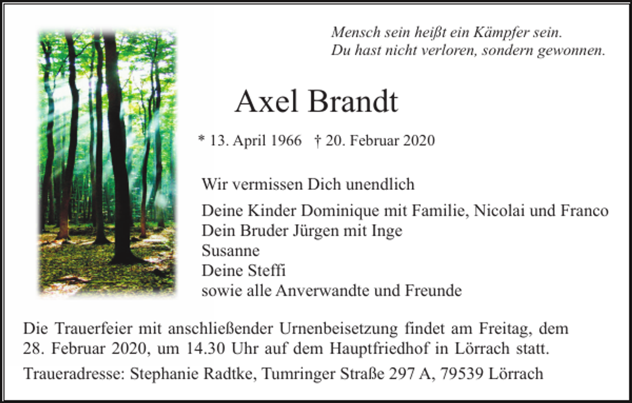 <p>Mensch sein heißt ein Kämpfer sein.<br />Du hast nicht verloren, sondern gewonnen.</p><p>Axel Brandt<br />* 13. April 1966 † 20. Februar 2020</p><p>Wir vermissen Dich unendlich<br />Deine Kinder Dominique mit Familie, Nicolai und Franco<br />Dein Bruder Jürgen mit Inge<br />Susanne<br />Deine Steffi<br />sowie alle Anverwandte und Freunde<br />Die Trauerfeier mit anschließender Urnenbeisetzung findet am Freitag, dem<br />28. Februar 2020, um 14.30 Uhr auf dem Hauptfriedhof in Lörrach statt.<br />Traueradresse: Stephanie Radtke, Tumringer Straße 297 A, 79539 Lörrach</p>