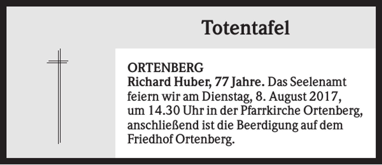 <p>Totentafel<br />ORTENBERG<br />Richard Huber, 77 Jahre. Das Seelenamt<br />feiern wir am Dienstag, 8. August 2017,<br />um 14.30 Uhr in der Pfarrkirche Ortenberg,<br />anschließend ist die Beerdigung auf dem<br />Friedhof Ortenberg.</p>