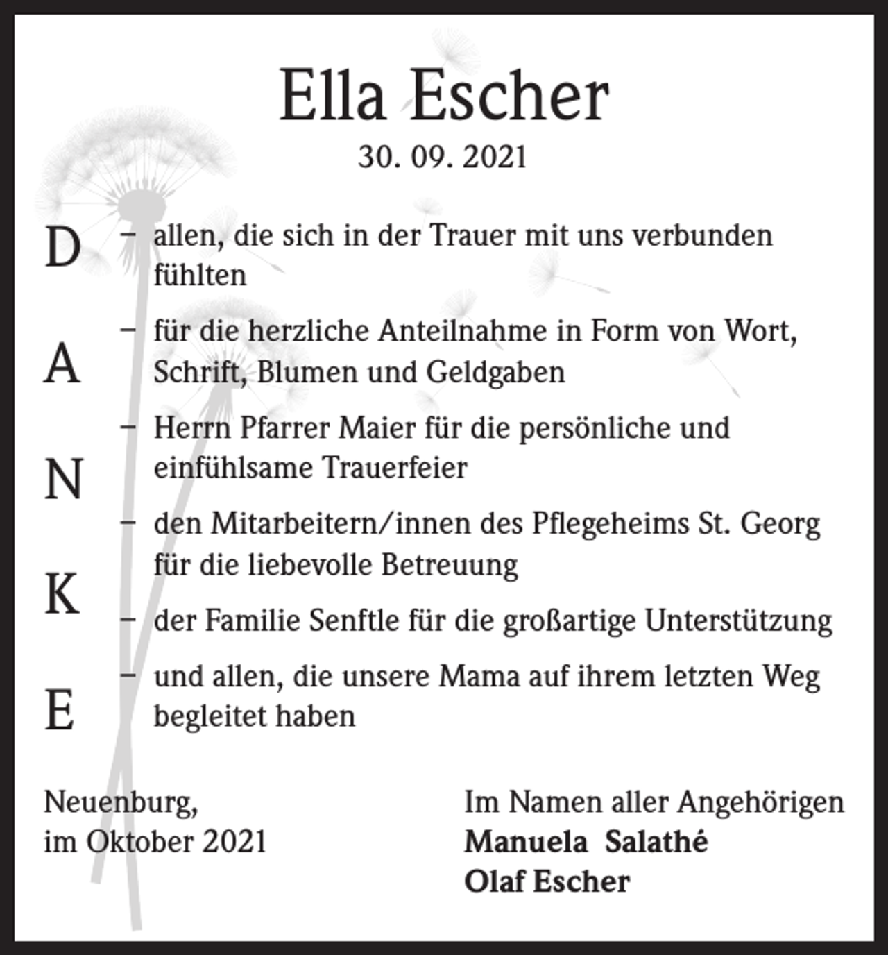 <p>Ella Escher<br />30. 09. 2021</p><p>D</p><p>– allen, die sich in der Trauer mit uns verbunden<br />fühlten</p><p>A</p><p>– für die herzliche Anteilnahme in Form von Wort,<br />Schrift, Blumen und Geldgaben</p><p>N<br />K<br />E</p><p>– Herrn Pfarrer Maier für die persönliche und<br />einfühlsame Trauerfeier<br />– den Mitarbeitern/innen des Pflegeheims St. Georg<br />für die liebevolle Betreuung<br />– der Familie Senftle für die großartige Unterstützung<br />– und allen, die unsere Mama auf ihrem letzten Weg<br />begleitet haben</p><p>Neuenburg,<br />im Oktober 2021</p><p>Im Namen aller Angehörigen<br />Manuela Salathé<br />Olaf Escher</p>