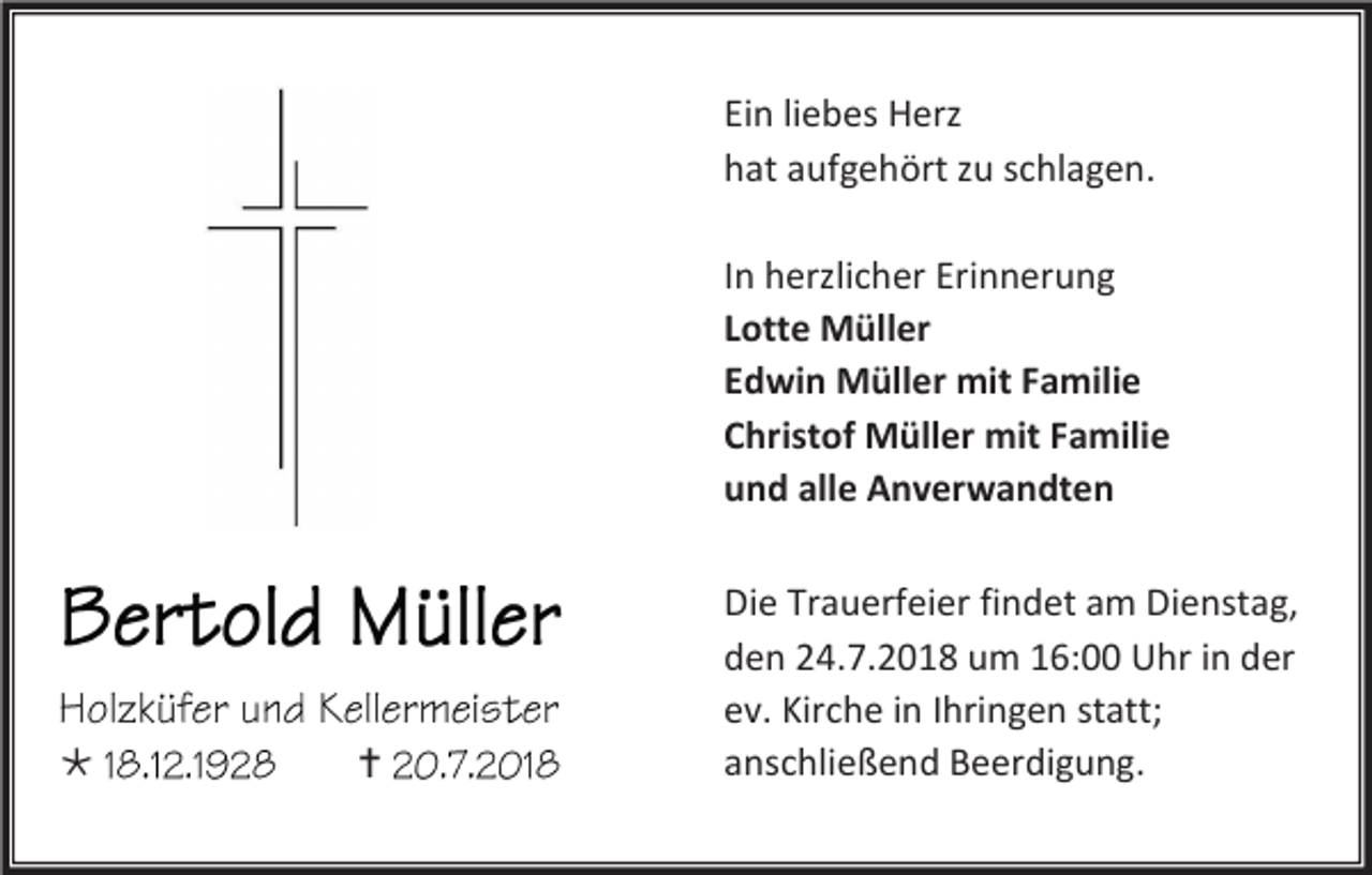 <p>Ein liebes Herz<br />hat aufgehört zu schlagen.<br />In herzlicher Erinnerung<br />Lotte Müller<br />Edwin Müller mit Familie<br />Christof Müller mit Familie<br />und alle Anverwandten</p><p></p><p></p><p>Die Trauerfeier findet am Dienstag,<br />den 24.7.2018 um 16:00 Uhr in der<br />ev. Kirche in Ihringen statt;<br />anschließend Beerdigung.</p>