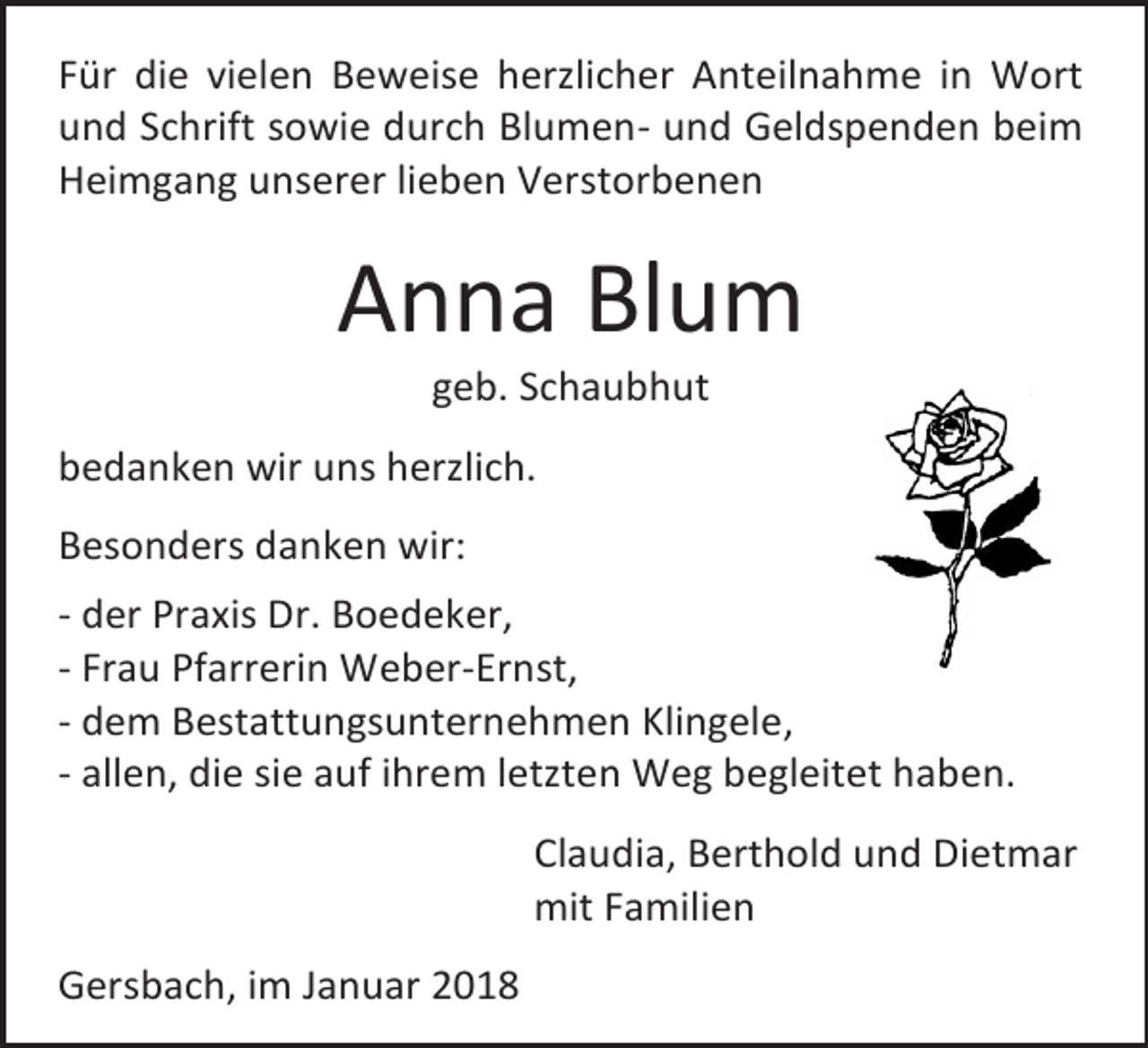 <p>Für die vielen Beweise herzlicher Anteilnahme in Wort<br />und Schrift sowie durch Blumen- und Geldspenden beim<br />Heimgang unserer lieben Verstorbenen</p><p>Anna Blum<br />geb. Schaubhut</p><p>bedanken wir uns herzlich.<br />Besonders danken wir:<br />- der Praxis Dr. Boedeker,<br />- Frau Pfarrerin Weber-Ernst,<br />- dem Bestattungsunternehmen Klingele,<br />- allen, die sie auf ihrem letzten Weg begleitet haben.<br />Claudia, Berthold und Dietmar<br />mit Familien<br />Gersbach, im Januar 2018</p>