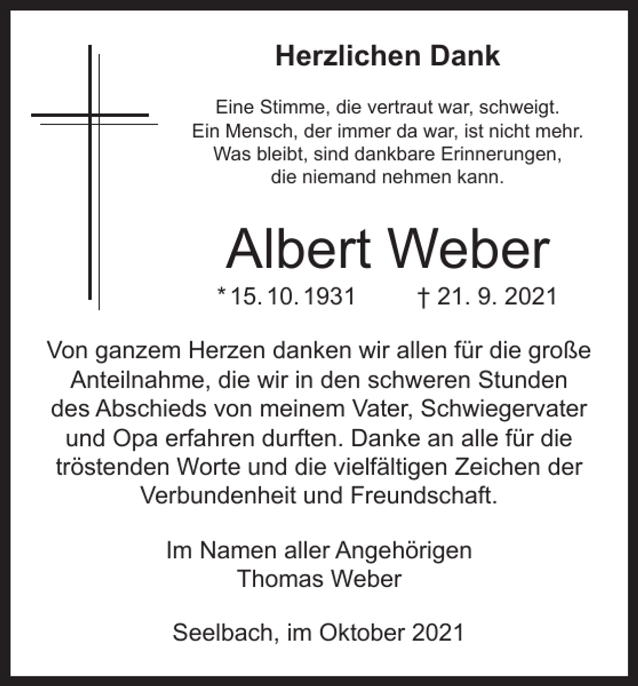 <p>Herzlichen Dank<br />Eine Stimme, die vertraut war, schweigt.<br />Ein Mensch, der immer da war, ist nicht mehr.<br />Was bleibt, sind dankbare Erinnerungen,<br />die niemand nehmen kann.</p><p>Albert Weber</p><p>* 15. 10. 1931</p><p>† 21. 9. 2021</p><p>Von ganzem Herzen danken wir allen für die große<br />Anteilnahme, die wir in den schweren Stunden<br />des Abschieds von meinem Vater, Schwiegervater<br />und Opa erfahren durften. Danke an alle für die<br />tröstenden Worte und die vielfältigen Zeichen der<br />Verbundenheit und Freundschaft.<br />Im Namen aller Angehörigen<br />Thomas Weber<br />Seelbach, im Oktober 2021</p>
