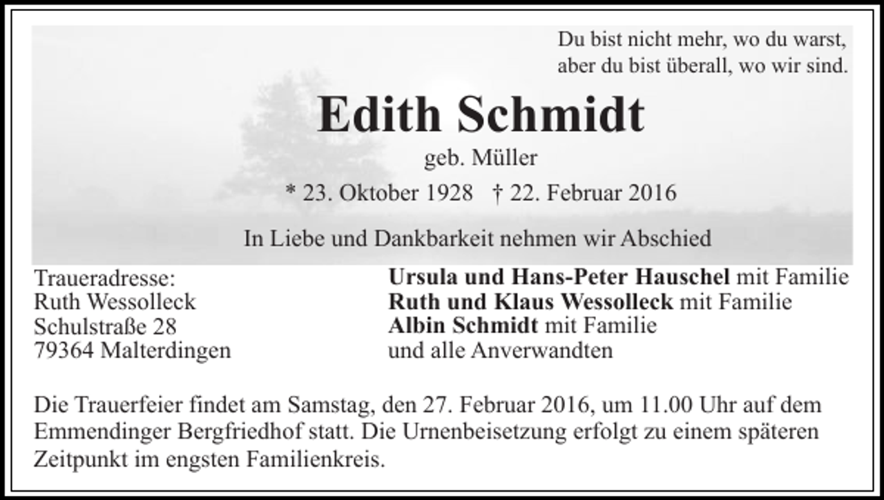 <p>Du bist nicht mehr, wo du warst,<br />aber du bist überall, wo wir sind.</p><p>Edith Schmidt<br />geb. Müller<br />* 23. Oktober 1928 † 22. Februar 2016<br />In Liebe und Dankbarkeit nehmen wir Abschied<br />Traueradresse:<br />Ruth Wessolleck<br />Schulstraße 28<br />79364 Malterdingen</p><p>Ursula und Hans-Peter Hauschel mit Familie<br />Ruth und Klaus Wessolleck mit Familie<br />Albin Schmidt mit Familie<br />und alle Anverwandten</p><p>Die Trauerfeier findet am Samstag, den 27. Februar 2016, um 11.00 Uhr auf dem<br />Emmendinger Bergfriedhof statt. Die Urnenbeisetzung erfolgt zu einem späteren<br />Zeitpunkt im engsten Familienkreis.</p>
