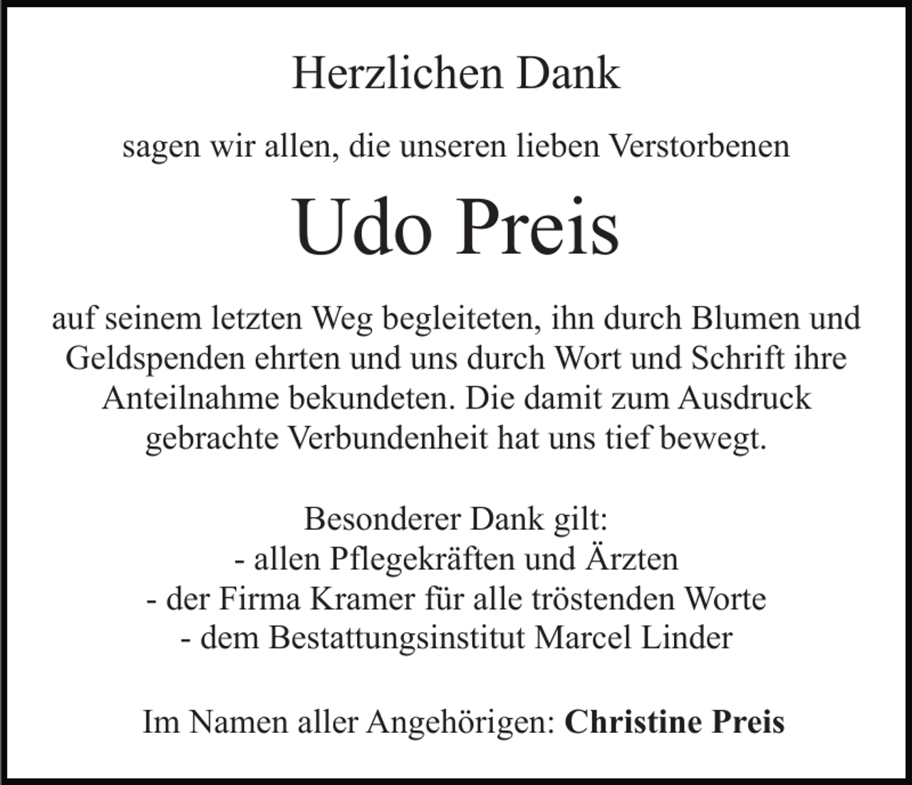 <p>Herzlichen Dank<br />sagen wir allen, die unseren lieben Verstorbenen</p><p>Udo Preis<br />auf seinem letzten Weg begleiteten, ihn durch Blumen und<br />Geldspenden ehrten und uns durch Wort und Schrift ihre<br />Anteilnahme bekundeten. Die damit zum Ausdruck<br />gebrachte Verbundenheit hat uns tief bewegt.<br />Besonderer Dank gilt:<br />- allen Pflegekräften und Ärzten<br />- der Firma Kramer für alle tröstenden Worte<br />- dem Bestattungsinstitut Marcel Linder<br />Im Namen aller Angehörigen: Christine Preis</p>