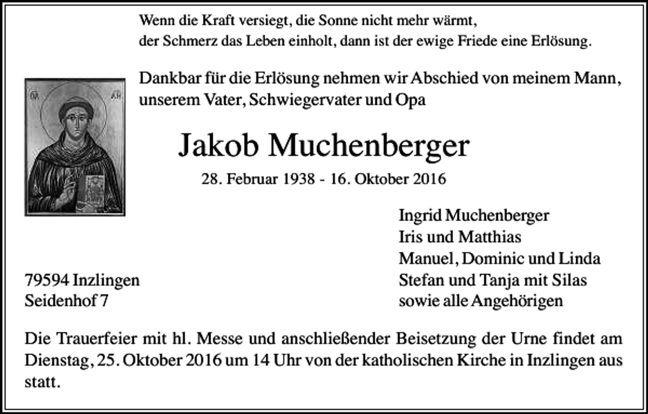 <p>Wenn die Kraft versiegt, die Sonne nicht mehr wärmt,<br />der Schmerz das Leben einholt, dann ist der ewige Friede eine Erlösung.</p><p>Dankbar für die Erlösung nehmen wir Abschied von meinem Mann,<br />unserem Vater, Schwiegervater und Opa</p><p>Jakob Muchenberger<br />28. Februar 1938 - 16. Oktober 2016</p><p>79594 Inzlingen<br />Seidenhof 7</p><p>Ingrid Muchenberger<br />Iris und Matthias<br />Manuel, Dominic und Linda<br />Stefan und Tanja mit Silas<br />sowie alle Angehörigen</p><p>Die Trauerfeier mit hl. Messe und anschließender Beisetzung der Urne findet am<br />Dienstag, 25. Oktober 2016 um 14 Uhr von der katholischen Kirche in Inzlingen aus<br />statt.</p>