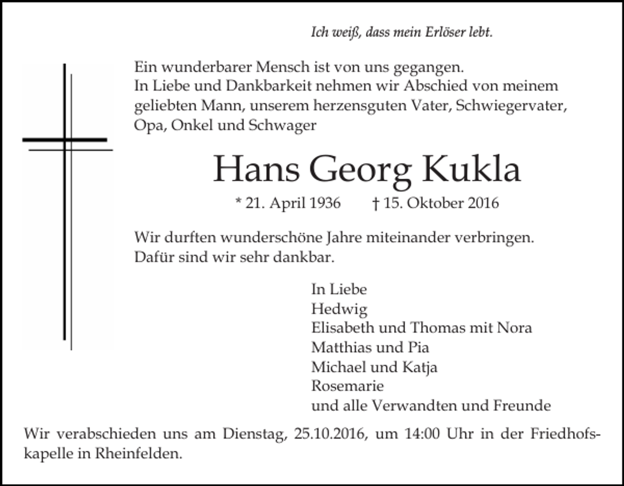 <p>Ich weiß, dass mein Erlöser lebt.</p><p>Ein wunderbarer Mensch ist von uns gegangen.<br />In Liebe und Dankbarkeit nehmen wir Abschied von meinem<br />geliebten Mann, unserem herzensguten Vater, Schwiegervater,<br />Opa, Onkel und Schwager</p><p>Hans Georg Kukla<br />* 21. April 1936</p><p>† 15. Oktober 2016</p><p>Wir durften wunderschöne Jahre miteinander verbringen.<br />Dafür sind wir sehr dankbar.<br />In Liebe<br />Hedwig<br />Elisabeth und Thomas mit Nora<br />Matthias und Pia<br />Michael und Katja<br />Rosemarie<br />und alle Verwandten und Freunde<br />Wir verabschieden uns am Dienstag, 25.10.2016, um 14:00 Uhr in der Friedhofskapelle in Rheinfelden.</p>