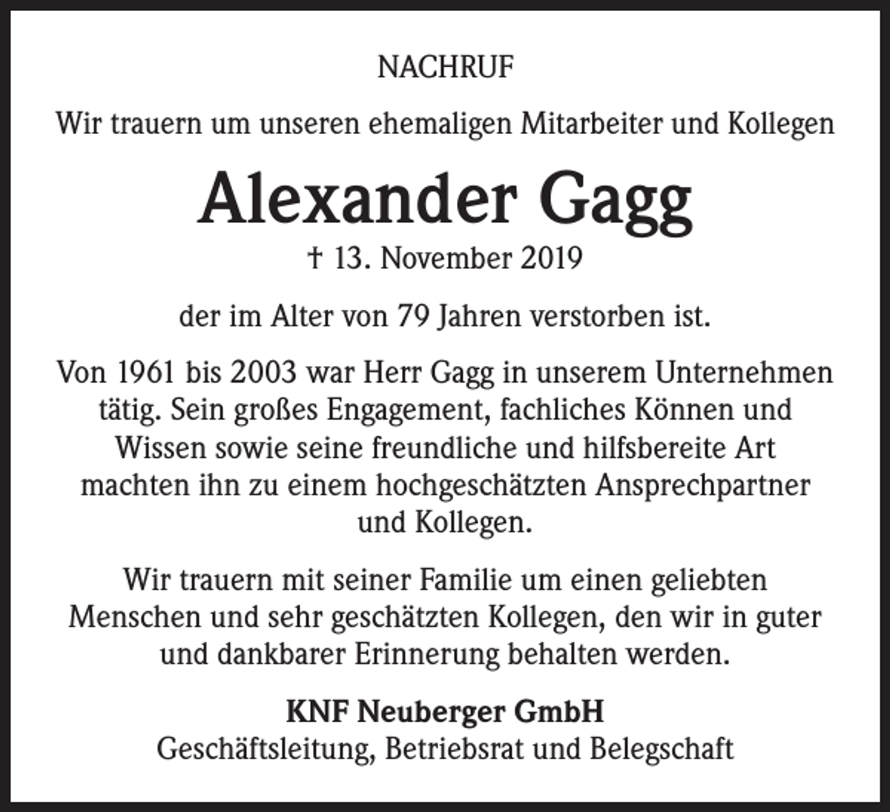 <p>NACHRUF<br />Wir trauern um unseren ehemaligen Mitarbeiter und Kollegen</p><p>Alexander Gagg<br />† 13. November 2019</p><p>der im Alter von 79 Jahren verstorben ist.<br />Von 1961 bis 2003 war Herr Gagg in unserem Unternehmen<br />tätig. Sein großes Engagement, fachliches Können und<br />Wissen sowie seine freundliche und hilfsbereite Art<br />machten ihn zu einem hochgeschätzten Ansprechpartner<br />und Kollegen.<br />Wir trauern mit seiner Familie um einen geliebten<br />Menschen und sehr geschätzten Kollegen, den wir in guter<br />und dankbarer Erinnerung behalten werden.<br />KNF Neuberger GmbH<br />Geschäftsleitung, Betriebsrat und Belegschaft</p>