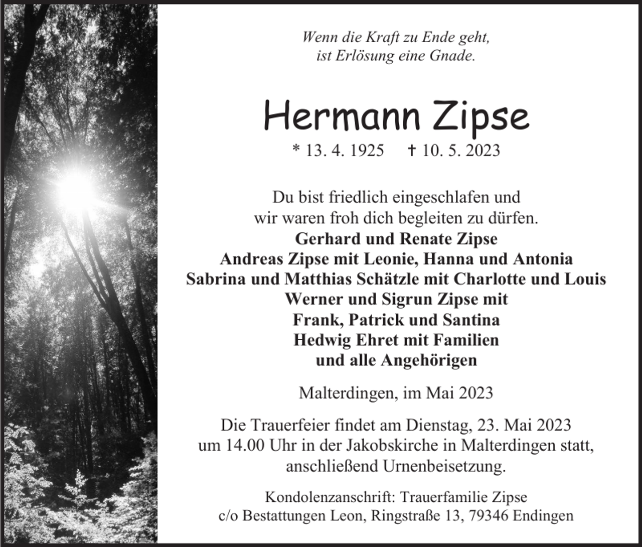 <p>Wenn die Kraft zu Ende geht,<br />ist Erlösung eine Gnade.</p><p>Hermann Zipse<br />* 13. 4. 1925</p><p> 10. 5. 2023</p><p>Du bist friedlich eingeschlafen und<br />wir waren froh dich begleiten zu dürfen.<br />Gerhard und Renate Zipse<br />Andreas Zipse mit Leonie, Hanna und Antonia<br />Sabrina und Matthias Schätzle mit Charlotte und Louis<br />Werner und Sigrun Zipse mit<br />Frank, Patrick und Santina<br />Hedwig Ehret mit Familien<br />und alle Angehörigen<br />Malterdingen, im Mai 2023<br />Die Trauerfeier findet am Dienstag, 23. Mai 2023<br />um 14.00 Uhr in der Jakobskirche in Malterdingen statt,<br />anschließend Urnenbeisetzung.<br />Kondolenzanschrift: Trauerfamilie Zipse<br />c/o Bestattungen Leon, Ringstraße 13, 79346 Endingen</p>