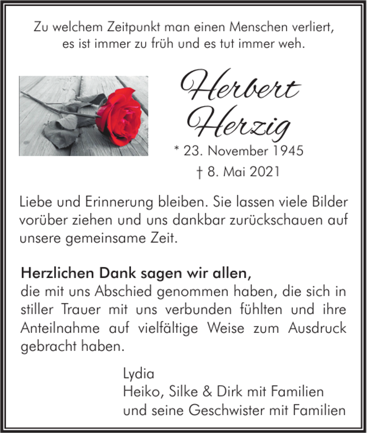 <p>Zu welchem Zeitpunkt man einen Menschen verliert,<br />es ist immer zu früh und es tut immer weh.</p><p>Herbert<br />Herzig</p><p>* 23. November 1945<br />† 8. Mai 2021</p><p>Liebe und Erinnerung bleiben. Sie lassen viele Bilder<br />vorüber ziehen und uns dankbar zurückschauen auf<br />unsere gemeinsame Zeit.<br />Herzlichen Dank sagen wir allen,<br />die mit uns Abschied genommen haben, die sich in<br />stiller Trauer mit uns verbunden fühlten und ihre<br />Anteilnahme auf vielfältige Weise zum Ausdruck<br />gebracht haben.<br />Lydia<br />Heiko, Silke &amp; Dirk mit Familien<br />und seine Geschwister mit Familien</p>