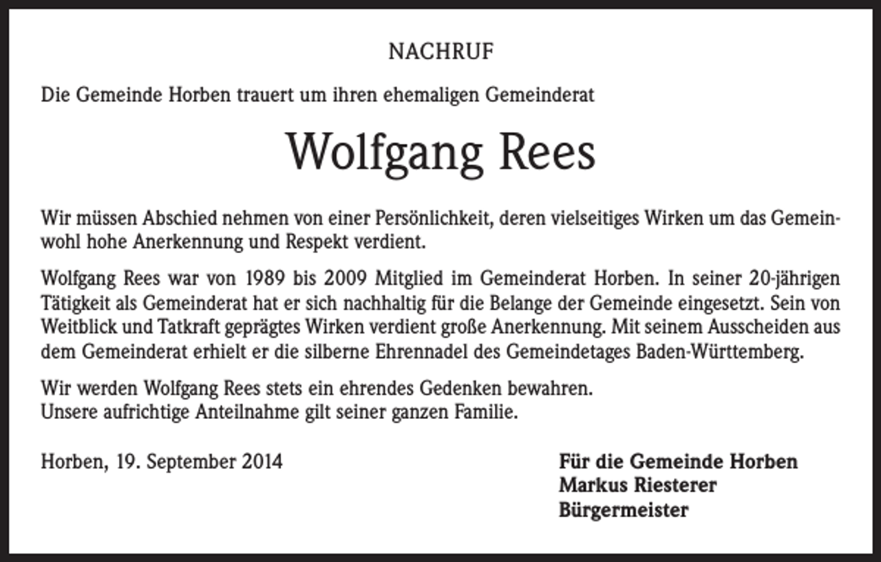 <p>NACHRUF<br />Die Gemeinde Horben trauert um ihren ehemaligen Gemeinderat</p><p>Wolfgang Rees<br />Wir müssen Abschied nehmen von einer Persönlichkeit, deren vielseitiges Wirken um das Gemeinwohl hohe Anerkennung und Respekt verdient.<br />Wolfgang Rees war von 1989 bis 2009 Mitglied im Gemeinderat Horben. In seiner 20-jährigen<br />Tätigkeit als Gemeinderat hat er sich nachhaltig für die Belange der Gemeinde eingesetzt. Sein von<br />Weitblick und Tatkraft geprägtes Wirken verdient große Anerkennung. Mit seinem Ausscheiden aus<br />dem Gemeinderat erhielt er die silberne Ehrennadel des Gemeindetages Baden-Württemberg.<br />Wir werden Wolfgang Rees stets ein ehrendes Gedenken bewahren.<br />Unsere aufrichtige Anteilnahme gilt seiner ganzen Familie.<br />Horben, 19. September 2014</p><p>Für die Gemeinde Horben<br />Markus Riesterer<br />Bürgermeister</p>