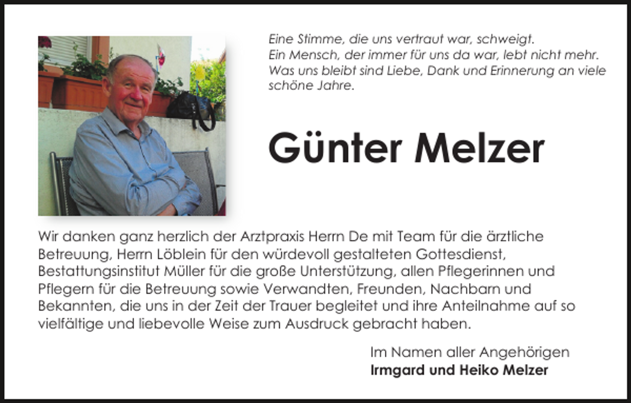 <p>Eine Stimme, die uns vertraut war, schweigt.<br />Ein Mensch, der immer für uns da war, lebt nicht mehr.<br />Was uns bleibt sind Liebe, Dank und Erinnerung an viele<br />schöne Jahre.</p><p>Günter Melzer<br />Wir danken ganz herzlich der Arztpraxis Herrn De mit Team für die ärztliche<br />Betreuung, Herrn Löblein für den würdevoll gestalteten Gottesdienst,<br />Bestattungsinstitut Müller für die große Unterstützung, allen Pflegerinnen und<br />Pflegern für die Betreuung sowie Verwandten, Freunden, Nachbarn und<br />Bekannten, die uns in der Zeit der Trauer begleitet und ihre Anteilnahme auf so<br />vielfältige und liebevolle Weise zum Ausdruck gebracht haben.<br />Im Namen aller Angehörigen<br />Irmgard und Heiko Melzer</p>